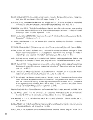86
BEAUCHESNE, Line (2009). Être policière : une profession masculine [Being a policewoman: a male profes-
sion], Nouv. éd. rev. et augm., Montréal, Bayard Canada, 227 p.
BENICHOU, David, Farhad KHOSROKHAVAR and Philippe MIGAUX (2015). Le Jihadisme : le comprendre
pour mieux le combattre [Jihadism: understand it to fight it better], Paris, Plon, 300 p.
BENSLAMA, Fethi (2016). “Assimiler la radicalisation islamiste à un phénomène sectaire pose problème
[Considering Islamist radicalization a sectarian phenomenon poses problems]”, Le Monde, [online],
http://bit.ly/1T9sdTn (accessed September 7, 2016).
BERKO, Anat and Edna EREZ (2006). “Women in Terrorism: A Palestinian Feminist Revolution or Gender
Oppression?”, Intelligence, p. 1-14.
BERTRAND, Marie-Andrée (2003). Les femmes et la criminalité [Women and criminality], Outremont,
Athena, 214 p.
BERTRAND, Marie-Andrée (1979). La femme et le crime [Women and crime], Montréal, L’Aurore, 245 p.
BÉRUBÉ, Maxime and Aurélie CAMPANA (2015). “Les violences motivées par la haine : idéologies et modes
d’action des extrémistes de droite au Canada [Violence motivated by hate: ideologies and modes of
action of right-wing extremists in Canada]”, Criminologie, vol. 48, no. 1, p. 215-234.
BHATT, Arvin and Mitchell SILBER (2007). Radicalization in the West: The Homegrown Threat, [online], New
York City, NYPD Intelligence Division, 90 p., http://bit.ly/2dKETOt (accessed September 7, 2016).
BIDART, Claire (2006). “Crises, décisions et temporalités : autour des bifurcations biographiques [Crises,
decisions and temporalities: around biographical bifurcations]”, Cahiers internationaux de socio-
logie, no. 1, p. 29-57.
BILGE, Sirma (2012). “Mapping Québécois Sexual Nationalism in Times of ‘Crisis of Reasonable Accom-
modations’”, Journal of Intercultural Studies, vol. 33, no. 3, p. 303-318.
BILGE, Sirma (2006). “Le dilemme genre/culture ou comment penser la citoyenneté des femmes mino-
ritaires au-delà de la doxa feminisme/multiculturalisme? [The gender/culture dilemma or how to
think the citizenship of minority women beyond the feminism/culturalism doxa?]”, in Diversité
de foi - Égalité de droits (Montréal, March 23-24, 2006), Québec, Conseil du statut de la femme,
[online], http://bit.ly/2dKD0jX (accessed September 7, 2016).
BJØRGO, Tore (2004). Root Causes of Terrorism: Myths, Reality and Ways Forward, New York, Routledge, 288 p.
BLAISIS, Mélissa (2009). J’haïs les féministes! : le 6 décembre 1989 et ses suites [I hate feminists!
December 6, 1989 and its aftermath], Montréal, Éditions du remue-ménage, 220 p.
BLEE, Kathleen M. (1991). “Women in the 1920s’ Ku Klux Klan Movement”, Feminist Studies, vol. 17,
no. 1, p. 57-77.
BLOOM, Mia (2013). “In Defense of Honor: Women and Terrorist Recruitment on the Internet”, Journal
of Postcolonial Studies, vol. 4, issue 1, p. 150-195.
BLOOM, Mia (2011a). Bombshell: The Many Faces of Women Terrorists, Toronto, Penguin Canada, 320 p.
 