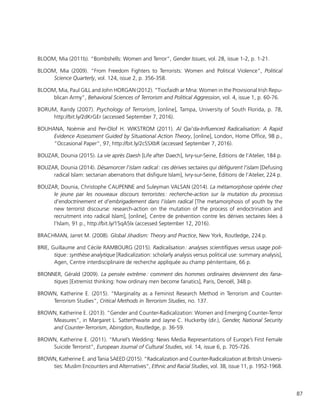87
BLOOM, Mia (2011b). “Bombshells: Women and Terror”, Gender Issues, vol. 28, issue 1-2, p. 1-21.
BLOOM, Mia (2009). “From Freedom Fighters to Terrorists: Women and Political Violence”, Political
Science Quarterly, vol. 124, issue 2, p. 356-358.
BLOOM, Mia, Paul GILL and John HORGAN (2012). “Tiocfaidh ar Mna: Women in the Provisional Irish Repu-
blican Army”, Behavioral Sciences of Terrorism and Political Aggression, vol. 4, issue 1, p. 60-76.
BORUM, Randy (2007). Psychology of Terrorism, [online], Tampa, University of South Florida, p. 78,
http://bit.ly/2dKrGEr (accessed September 7, 2016).
BOUHANA, Noémie and Per-Olof H. WIKSTROM (2011). Al Qai’da-Influenced Radicalisation: A Rapid
Evidence Assessment Guided by Situational Action Theory, [online], London, Home Office, 98 p.,
“Occasional Paper”, 97, http://bit.ly/2cSSXbR (accessed September 7, 2016).
BOUZAR, Dounia (2015). La vie après Daesh [Life after Daech], Ivry-sur-Seine, Éditions de l’Atelier, 184 p.
BOUZAR, Dounia (2014). Désamorcer l’islam radical : ces dérives sectaires qui défigurent l’islam [Defusing
radical Islam: sectarian aberrations that disfigure Islam], Ivry-sur-Seine, Éditions de l’Atelier, 224 p.
BOUZAR, Dounia, Christophe CAUPENNE and Suleyman VALSAN (2014). La métamorphose opérée chez
le jeune par les nouveaux discours terroristes : recherche-action sur la mutation du processus
d’endoctrinement et d’embrigadement dans l’islam radical [The metamorphosis of youth by the
new terrorist discourse: research-action on the mutation of the process of endoctrination and
recruitment into radical Islam], [online], Centre de prévention contre les dérives sectaires liées à
l’Islam, 91 p., http://bit.ly/15qA5Ix (accessed September 12, 2016).
BRACHMAN, Jarret M. (2008). Global Jihadism: Theory and Practice, New York, Routledge, 224 p.
BRIE, Guillaume and Cécile RAMBOURG (2015). Radicalisation : analyses scientifiques versus usage poli-
tique : synthèse analytique [Radicalization: scholarly analysis versus political use: summary analysis],
Agen, Centre interdisciplinaire de recherche appliquée au champ pénitentiaire, 66 p.
BRONNER, Gérald (2009). La pensée extrême : comment des hommes ordinaires deviennent des fana-
tiques [Extremist thinking: how ordinary men become fanatics], Paris, Denoël, 348 p.
BROWN, Katherine E. (2015). “Marginality as a Feminist Research Method in Terrorism and Counter-
Terrorism Studies”, Critical Methods in Terrorism Studies, no. 137.
BROWN, Katherine E. (2013). “Gender and Counter-Radicalization: Women and Emerging Counter-Terror
Measures”, in Margaret L. Satterthwaite and Jayne C. Huckerby (dir.), Gender, National Security
and Counter-Terrorism, Abingdon, Routledge, p. 36-59.
BROWN, Katherine E. (2011). “Muriel’s Wedding: News Media Representations of Europe’s First Female
Suicide Terrorist”, European Journal of Cultural Studies, vol. 14, issue 6, p. 705-726.
BROWN, Katherine E. and Tania SAEED (2015). “Radicalization and Counter-Radicalization at British Universi-
ties: Muslim Encounters and Alternatives”, Ethnic and Racial Studies, vol. 38, issue 11, p. 1952-1968.
 