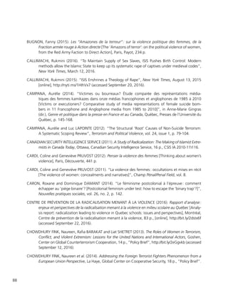 88
BUGNON, Fanny (2015). Les “Amazones de la terreur” : sur la violence politique des femmes, de la
Fraction armée rouge à Action directe [The ‘Amazons of terror’: on the political violence of women,
from the Red Army Faction to Direct Action], Paris, Payot, 234 p.
CALLIMACHI, Rukmini (2016). “To Maintain Supply of Sex Slaves, ISIS Pushes Birth Control: Modern
methods allow the Islamic State to keep up its systematic rape of captives under medieval codes”,
New York Times, March 12, 2016.
CALLIMACHI, Rukmini (2015). “ISIS Enshrines a Theology of Rape”, New York Times, August 13, 2015
[online], http://nyti.ms/1HIhVx7 (accessed September 20, 2016).
CAMPANA, Aurélie (2014). “Victimes ou bourreaux? Étude comparée des représentations média-
tiques des femmes kamikazes dans onze médias francophones et anglophones de 1985 à 2010
[Victims or executioners? Comparative study of media representations of female suicide bom-
bers in 11 Francophone and Anglophone media from 1985 to 2010]”, in Anne-Marie Gingras
(dir.), Genre et politique dans la presse en France et au Canada, Québec, Presses de l’Université du
Québec, p. 145-168.
CAMPANA, Aurélie and Luc LAPOINTE (2012). “The Structural ‘Root’ Causes of Non-Suicide Terrorism:
A Systematic Scoping Review”, Terrorism and Political Violence, vol. 24, issue 1, p. 79-104.
CANADIAN SECURITY INTELLIGENCE SERVICE (2011). A Study of Radicalization: The Making of Islamist Extre-
mists in Canada Today, Ottawa, Canadian Security Intelligence Service, 16 p., CSIS IA 2010-11116.
CARDI, Coline and Geneviève PRUVOST (2012). Penser la violence des femmes [Thinking about women’s
violence], Paris, Découverte, 441 p.
CARDI, Coline and Geneviève PRUVOST (2011). “La violence des femmes : occultations et mises en récit
[The violence of women: concealments and narratives]”, Champ Pénal/Penal Field, vol. 8.
CARON, Roxane and Dominique DAMANT (2014). “Le féminisme postcolonial à l’épreuve : comment
échapper au ‘piège binaire’? [Postcolonial feminism under test: how to escape the ‘binary trap’?]”,
Nouvelles pratiques sociales, vol. 26, no. 2, p. 142.
CENTRE DE PRÉVENTION DE LA RADICALISATION MENANT À LA VIOLENCE (2016). Rapport d’analyse :
enjeux et perspectives de la radicalisation menant à la violence en milieu scolaire au Québec [Analy-
sis report: radicalization leading to violence in Quebec schools: issues and perspectives], Montréal,
Centre de prévention de la radicalisation menant à la violence, 83 p., [online], http://bit.ly/2dstx6f
(accessed September 22, 2016).
CHOWDHURY FINK, Naureen, Rafia BARAKAT and Liat SHETRET (2013). The Roles of Women in Terrorism,
Conflict, and Violent Extremism: Lessons for the United Nations and International Actors, Goshen,
Center on Global Counterterrorism Cooperation, 14 p., “Policy Brief”, http://bit.ly/2eGgvkb (accessed
September 12, 2016).
CHOWDHURY FINK, Naureen et al. (2014). Addressing the Foreign Terrorist Fighters Phenomenon from a
European Union Perspective, La Haye, Global Center on Cooperative Security, 18 p., “Policy Brief”.
 