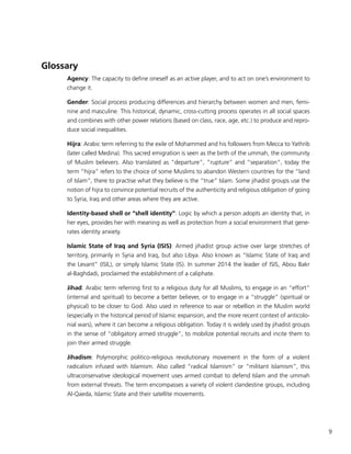 9
Glossary
Agency: The capacity to define oneself as an active player, and to act on one’s environment to
change it.
Gender: Social process producing differences and hierarchy between women and men, femi-
nine and masculine. This historical, dynamic, cross-cutting process operates in all social spaces
and combines with other power relations (based on class, race, age, etc.) to produce and repro-
duce social inequalities.
Hijra: Arabic term referring to the exile of Mohammed and his followers from Mecca to Yathrib
(later called Medina). This sacred emigration is seen as the birth of the ummah, the community
of Muslim believers. Also translated as “departure”, “rupture” and “separation”, today the
term “hijra” refers to the choice of some Muslims to abandon Western countries for the “land
of Islam”, there to practise what they believe is the “true” Islam. Some jihadist groups use the
notion of hijra to convince potential recruits of the authenticity and religious obligation of going
to Syria, Iraq and other areas where they are active.
Identity-based shell or “shell identity”: Logic by which a person adopts an identity that, in
her eyes, provides her with meaning as well as protection from a social environment that gene-
rates identity anxiety.
Islamic State of Iraq and Syria (ISIS): Armed jihadist group active over large stretches of
territory, primarily in Syria and Iraq, but also Libya. Also known as “Islamic State of Iraq and
the Levant” (ISIL), or simply Islamic State (IS). In summer 2014 the leader of ISIS, Abou Bakr
al-Baghdadi, proclaimed the establishment of a caliphate.
Jihad: Arabic term referring first to a religious duty for all Muslims, to engage in an “effort”
(internal and spiritual) to become a better believer, or to engage in a “struggle” (spiritual or
physical) to be closer to God. Also used in reference to war or rebellion in the Muslim world
(especially in the historical period of Islamic expansion, and the more recent context of anticolo-
nial wars), where it can become a religious obligation. Today it is widely used by jihadist groups
in the sense of “obligatory armed struggle”, to mobilize potential recruits and incite them to
join their armed struggle.
Jihadism: Polymorphic politico-religious revolutionary movement in the form of a violent
radicalism infused with Islamism. Also called “radical Islamism” or “militant Islamism”, this
ultraconservative ideological movement uses armed combat to defend Islam and the ummah
from external threats. The term encompasses a variety of violent clandestine groups, including
Al-Qaeda, Islamic State and their satellite movements.
 