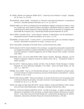 90
DE GOEDE, Marieke and Stephanie SIMON (2013). “Governing Future Radicals in Europe”, Antipode,
vol. 45, issue 2, p. 315-335.
DECHAUFOUR, Laetitia (2008). “Introduction au féminisme postcolonial [Introduction to postcolonial
feminism]”, Nouvelles Questions féministes, vol. 27, no. 2, p. 99-110.
DEJEAN, Frédéric et al. (2016). Les étudiants face à la radicalisation religieuse conduisant à la violence : mieux
les connaître pour mieux prévenir [Students and religious radicalization leading to violence: better
understanding for better prevention], [online], Montréal, Institut de recherche sur l’intégration pro-
fessionnelle des immigrants, 83 p., http://bit.ly/2cUGXGR (accessed September 20, 2016).
DELLA PORTA, Donatella (2012). “Guest Editorial: Processes of Radicalization and De-radicalization”,
International Journal of Conflict and Violence, vol. 6, issue 1, p. 4-10.
DESJARDINS, Christiane (2016). “’Contre la bitch’», a lancé Richard Bain après son arrestation [‘Against
the bitch’, Richard Bain shouted after his arrest]”, La Presse, June 16.
DEVJI, Faisal (2005). Landscapes of the Jihad, Ithaca, Cornell University Press, 208 p.
DUCOL, Benjamin (2015). Devenir jihadiste à l’ère numérique : une approche processuelle et situationnelle
de l’engagement jihadiste au regard du Web [Becoming jihadist in the digital era: a processual and
situational approach to jihadist engagement and the Web], doctoral thesis, Québec, Université
Laval, 348 p.
EICKELMAN, Dale F. and James PISISCATORI (1990). Muslim Travellers: Pilgrimage, Migration, and the
Religious Imagination, Oakland, University of California Press, 281 p., “Comparative Studies on
Muslim Societies”.
EID, Paul (2015). “Balancing Agency, Gender and Race: How do Muslim Female Teenagers in Quebec
Negotiate the Social Meanings Embedded in the Hijab?”, Ethnic and Racial Studies, vol. 38,
issue 11, p. 1902-1917.
ÉTIENNE, Bruno (2006). “Essai sur une thanatocratie islamique : le cas des combattants suicidaires arabo-
musulmans [Essay on an Islamic thanatocracy: the case of Arabo-Muslim suicide fighters]”, Cultures
& Conflits, no. 63, p. 47-61.
FELICES-LUNA, Maritza (2008). “Déviance et politique : la carrière des femmes au sein de groupes armés
contestataires [Deviance and politics: the career of women in armed opposition groups]”, Déviance
et Société, vol. 32, no. 2, p. 163-185.
FISISKE, Alan Page and Tage Shakti RAI (2014). Virtuous Violence: Hurting and Killing to Create, Sustain,
End, and Honor Social Relationships, Cambridge, Cambridge University Press, 384 p.
FREDETTE, Chantal and Stéphanie BÉLIVEAU (2014). “Les filles et les gangs : un rapport complexe entre
délinquance et exploitation [Girls and gangs: a complex relation between delinquency and exploi-
tation]”, in Jean-Pierre Guay and Chantal Fredette (dir.), Le phénomène des gangs de rue : théories,
évaluations, interventions, Montréal, Presses de l’Université de Montréal, p. 255-266.
 