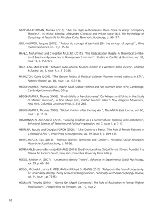 92
GRZESIAK-FELDMAN, Monika (2015). “Are the High Authoritarians More Prone to Adopt Conspiracy
Theories?”, in Michal Bilewicz, Aleksandra Cichocka and Wiktor Soral (dir.), The Psychology of
Conspiracy: A Festchrift for Miroslaw Kofta, New York, Routledge, p. 99-117.
GUILHAUMOU, Jacques (2012). “Autour du concept d’agentivité [On the concept of agency]”, Rives
méditerranéennes, no. 1, p. 25-34.
HAFEZ, Mohammed and Creighton MULLINS (2015). “The Radicalization Puzzle: A Theoretical Synthe-
sis of Empirical Approaches to Homegrown Extremism”, Studies in Conflict & Terrorism, vol. 38,
issue 11, p. 958-975.
HALSTEAD, Mark (1994). “Between Two Cultures? Muslim Children in a Western Liberal Society”, Children
& Society, vol. 8, issue 4, p. 312-326.
HAMILTON, Carrie (2007). “The Gender Politics of Political Violence: Women Armed Activists in ETA”,
Feminist Review, vol. 86, issue 1, p. 132-148.
HEGGHAMMER, Thomas (2010). Jihad in Saudi Arabia: Violence and Pan-Islamism Since 1979, Cambridge,
Cambridge University Press, 304 p.
HEGGHAMMER, Thomas (2009). “Jihadi-Salafis or Revolutionaries? On Religion and Politics in the Study
of Militant Islamism”, in Roel Meijer (dir.), Global Salafism: Islam’s New Religious Movement,
New York, Columbia University Press, p. 244-266.
HEGGHAMMER, Thomas (2006). “Global Jihadism after the Iraq War”, The Middle East Journal, vol. 60,
issue 1, p. 11-32.
HEMMINGSEN, Ann-Sophie (2015). “Viewing Jihadism as a Counterculture: Potential and Limitations”,
Behavioral Sciences of Terrorism and Political Aggression, vol. 7, issue 1, p. 3-17.
HERRERA, Natalia and Douglas PORCH (2008). “‘Like Going to a Fiesta’: The Role of Female Fighters in
Colombia’s FARC”, Small Wars & Insurgencies, vol. 19, issue 4, p. 609-634.
HERSCHINGER, Eva (2014). “Political Science, Terrorism and Gender”, Historical Social Research/
Historische Sozialforschung, p. 46-66.
HOFFMAN, Bruce and Fernando REINARES (2014). The Evolution of the Global Terrorist Threat: From 9/11 to
Osama Bin Laden’s Death, New York, Columbia University Press, 696 p.
HOGG, Michael A. (2007). “Uncertainty-Identity Theory”, Advances in Experimental Social Psychology,
vol. 39, p. 69-126.
HOGG, Michael A., Janice R. ADELMAN and Robert D. BLAGG (2010). “Religion in the Face of Uncertainty:
An Uncertainty-Identity Theory Account of Religiousness”, Personality and Social Psychology Review,
vol. 14, issue 1, p. 72-83.
HOLMAN, Timothy (2016). “‘Gonna Get Myself Connected’: The Role of Facilitation in Foreign Fighter
Mobilizations”, Perspectives on Terrorism, vol. 10, issue 2.
 