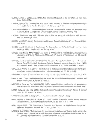 94
KIMMEL, Michael S. (2013). Angry White Men: American Masculinity at the End of an Era, New York,
Nation Books, 314 p.
KLAUSEN, Jytte (2015). “Tweeting the Jihad: Social Media Networks of Western Foreign Fighters in Syria
and Iraq”, Studies in Conflict & Terrorism, vol. 38, issue 1, p. 1-22.
KOLLÁROVÁ, Marta (2015). Good or Bad Agents? Western Fascination with Women and the Construction
of Female Objects During the ISIS Crisis, Budapest, Central European University, 70 p.
KOOMEN, Willem and Joop VAN DER PLIGT (2016). The Psychology of Radicalisation and Terrorism,
New York, Routledge, 284 p.
KROGER, Jane (2007). Identity Development: Adolescence Through Adulthood, 2nd
ed., Thousand Oaks,
Sage, 305 p.
KROGER, Jane (2004). Identity in Adolescence: The Balance Between Self and Other, 3rd
ed., New York,
Routledge, 348 p., “Adolescence and Society Series”.
KROGER, Jane, Monica MARTINUSSEN and James E MARCIA (2010). “Identity Status Change During
Adolescence and Young Adulthood: A Meta-Analysis”, Journal of Adolescence, vol. 33, issue 5,
p. 683-698.
KRUEGER, Alan B. and Jitka MALECKOVA (2002). Education, Poverty, Political Violence and Terrorism: Is
There a Causal Connection?, Cambridge, National Bureau of Economic Research, 36 p., “NBER
Working Paper Series”, 9074, [online], http://bit.ly/1MVUK5K (accessed September 13, 2016).
KRUGLANSKI, Arie W. et al. (2014). “The Psychology of Radicalization and Deradicalization: How Signifi-
cance Quest Impacts Violent Extremism”, Political Psychology, vol. 35, S1, p. 69-93.
KUNDNANI, Arun (2012). “Radicalisation: The Journey of a Concept”, Race & Class, vol. 54, issue 2, p. 3-25.
LAHOUD, Nelly (2014). “The Neglected Sex: The Jihadis’ Exclusion of Women from Jihad”, Terrorism and
Political Violence, vol. 26, issue 5, p. 780-802.
LAMOUREUX, Diane and Francis DUPUIS-DÉRI (2015). Les Antiféministes : analyse d’un discours réaction-
naire [Antifeminists: analysis of a reactionary discourse], Montréal, Éditions du remue-ménage, 179 p.
LASTER, Kathy and Edna EREZ (2015). “Sisters in Terrorism? Exploding Stereotypes”, Women & Criminal
Justice, vol. 25, issue 1-2, p. 83-99.
LAURIE, Nina et al. (2014). Geographies of New Femininities, New York, Routledge.
LORD, Benjamin D. and Sandra E. GRAMLING (2014). “Patterns of Religious Coping Among Bereaved
College Students”, Journal of Religion and Health, vol. 53, issue 1, p. 157-177.
LOZA, Wagdy (2007). “The Psychology of Extremism and Terrorism: A Middle-Eastern Perspective”,
Aggression and Violent Behavior, vol. 12, no. 2, p. 141-155.
MAGNIEN, Sarah (2015). “État islamique : les femmes, avenir des hommes ? [Islamic State: women, the
future of men?]”, Perspective sécurité : le bulletin du Centre sur la sécurité internationale, vol. 1,
no. 2, [online], http://bit.ly/2dujOci (accessed September 22, 2016).
 