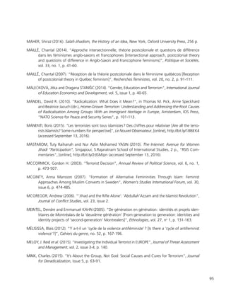 95
MAHER, Shiraz (2016). Salafi-Jihadism, the History of an Idea, New York, Oxford University Press, 256 p.
MAILLÉ, Chantal (2014). “Approche intersectionnelle, théorie postcoloniale et questions de différence
dans les féminismes anglo-saxons et francophones [Intersectional approach, postcolonial theory
and questions of difference in Anglo-Saxon and Francophone feminisms]”, Politique et Sociétés,
vol. 33, no. 1, p. 41-60.
MAILLÉ, Chantal (2007). “Réception de la théorie postcoloniale dans le féminisme québécois [Reception
of postcolonial theory in Québec feminism]”, Recherches féministes, vol. 20, no. 2, p. 91-111.
MALEČKOVÁ, Jitka and Dragana STANIŠIČ (2014). “Gender, Education and Terrorism”, International Journal
of Education Economics and Development, vol. 5, issue 1, p. 40-65.
MANDEL, David R. (2010). “Radicalization: What Does it Mean?”, in Thomas M. Pick, Anne Speckhard
and Beatrice Jacuch (dir.), Home-Grown Terrorism: Understanding and Addressing the Root Causes
of Radicalisation Among Groups With an Immigrant Heritage in Europe, Amsterdam, IOS Press,
“NATO Science for Peace and Security Series”, p. 101-113.
MANENTI, Boris (2015). “Les terroristes sont tous islamistes ? Des chiffres pour relativiser [Are all the terro-
rists Islamists? Some numbers for perspective]”, Le Nouvel Observateur, [online], http://bit.ly/18l6EK4
(accessed September 13, 2016).
MASTAROM, Tuty Raihanah and Nur Azlin Mohamed YASIN (2010). The Internet: Avenue for Women
Jihadi “Participation”, Singapour, S.Rajaratnam School of International Studies, 2 p., “RSIS Com-
mentaries”, [online], http://bit.ly/2dSMJpn (accessed September 13, 2016).
MCCORMICK, Gordon H. (2003). “Terrorist Decision”, Annual Review of Political Science, vol. 6, no. 1,
p. 473-507.
MCGINTY, Anna Mansson (2007). “Formation of Alternative Femininities Through Islam: Feminist
Approaches Among Muslim Converts in Sweden”, Women’s Studies International Forum, vol. 30,
issue 6, p. 474-485.
MCGREGOR, Andrew (2006). “’Jihad and the Rifle Alone’: 'Abdullah'Azzam and the Islamist Revolution”,
Journal of Conflict Studies, vol. 23, issue 2.
MEINTEL, Deirdre and Emmanuel KAHN (2005). “De génération en génération : identités et projets iden-
titaires de Montréalais de la ‘deuxième génération’ [From generation to generation: identities and
identity projects of ‘second-generation’ Montrealers]“, Ethnologies, vol. 27, no
1, p. 131-163.
MÉLISISSA, Blais (2012). “Y a-t-il un ‘cycle de la violence antiféministe’ ? [Is there a ‘cycle of antifeminist
violence’?]”, Cahiers du genre, no. 52, p. 167-196.
MELOY, J. Reid et al. (2015). “Investigating the Individual Terrorist in EUROPE”, Journal of Threat Assessment
and Management, vol. 2, issue 3-4, p. 140.
MINK, Charles (2015). “It’s About the Group, Not God: Social Causes and Cures for Terrorism”, Journal
for Deradicalization, issue 5, p. 63-91.
 