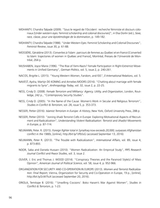 96
MOHANTY, Chandra Talpade (2009). “Sous le regard de l’Occident : recherche féministe et discours colo-
niaux [Under western eyes: feminist scholarship and colonial discourses]”, in Elsa Dorlin (ed.), Sexe,
race, classe, pour une épistémologie de la domination, p. 149-182.
MOHANTY, Chandra Talpade (1988). “Under Western Eyes: Feminist Scholarship and Colonial Discourses”,
Feminist Review, issue 30, p. 61-88.
MOSSIÈRE, Géraldine (2013). Converties à l’islam : parcours de femmes au Québec et en France [Converted
to Islam: trajectories of women in Québec and France], Montréal, Presses de l’Université de Mon-
tréal, 264 p.
MUSHABEN, Joyce Marie (1996). “The Rise of Femi-Nazis? Female Participation in Right-Extremist Move-
ments in Unified Germany”, German Politics, vol. 5, issue 2, p. 240-261.
NACOS, Brigitte L. (2015). “Young Western Women, Fandom, and ISIS”, E-International Relations, vol. 5.
NAVEST, Aysha, Martijn DE KONING and Annelies MOORS (2016). “Chatting about marriage with female
migrants to Syria”, Anthropology Today, vol. 32, issue 2, p. 22-25.
NESS, Cindy D. (2008). Female Terrorism and Militancy: Agency, Utility, and Organization, London, Rout-
ledge, 242 p., “Contemporary Security Studies”.
NESS, Cindy D. (2005). “In the Name of the Cause: Women’s Work in Secular and Religious Terrorism”,
Studies in Conflict & Terrorism, vol. 28, issue 5, p. 353-373.
NESSER, Petter (2016). Islamist Terrorism in Europe: A History, New York, Oxford University Press, 288 p.
NESSER, Petter (2010). “Joining Jihadi Terrorist Cells in Europe: Exploring Motivational Aspects of Recruit-
ment and Radicalization”, Understanding Violent Radicalisation: Terrorist and Jihadist Movements
in Europe, p. 87-114.
NEUMANN, Peter. R. (2015). Foreign fighter total in Syria/Iraq now exceeds 20,000; surpasses Afghanistan
conflict in the 1980s, [online], http://bit.ly/1JPbSsG (accessed September 13, 2016)
NEUMANN, Peter R. (2013). “The Trouble with Radicalization”, International Affairs, vol. 89, issue 4,
p. 873-893.
NOOR, Saba and Daniela Hussain (2010). “Women Radicalization: An Empirical Study”, PIPS Research
Journal Conflict and Peace Studies, vol. 3, issue 2.
OLIVER, J. Eric and Thomas J. WOOD (2014). “Conspiracy Theories and the Paranoid Style(s) of Mass
Opinion”, American Journal of Political Science, vol. 58, issue 4, p. 952-966.
ORGANIZATION FOR SECURITY AND CO-OPERATION IN EUROPE (2013). Women and Terrorist Radicaliza-
tion: Final Report, Vienna, Organization for Security and Co-Operation in Europe, 19 p., [online],
http://bit.ly/2cW7luX (accessed September 20, 2016).
ORIOLA, Temitope B. (2016). “’Unwilling Cocoons’: Boko Haram’s War Against Women”, Studies in
Conflict & Terrorism, p. 1-23.
 