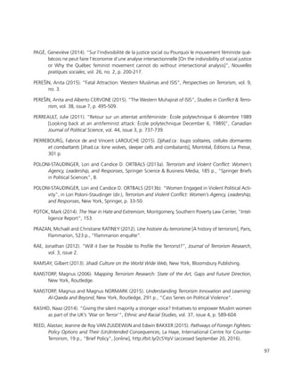 97
PAGÉ, Geneviève (2014). “Sur l’indivisibilité de la justice social ou Pourquoi le mouvement féministe qué-
bécois ne peut faire l’économie d’une analyse intersectionnelle [On the indivisibility of social justice
or Why the Québec feminist movement cannot do without intersectional analysis]”, Nouvelles
pratiques sociales, vol. 26, no. 2, p. 200-217.
PEREŠIN, Anita (2015). “Fatal Attraction: Western Muslimas and ISIS”, Perspectives on Terrorism, vol. 9,
no. 3.
PEREŠIN, Anita and Alberto CERVONE (2015). “The Western Muhajirat of ISIS”, Studies in Conflict & Terro-
rism, vol. 38, issue 7, p. 495-509.
PERREAULT, Julie (2011). “Retour sur un attentat antiféministe : École polytechnique 6 décembre 1989
[Looking back at an antifeminist attack: École polytechnique December 6, 1989]”, Canadian
Journal of Political Science, vol. 44, issue 3, p. 737-739.
PIERREBOURG, Fabrice de and Vincent LAROUCHE (2015). Djihad.ca : loups solitaires, cellules dormantes
et combattants [Jihad.ca: lone wolves, sleeper cells and combatants], Montréal, Éditions La Presse,
301 p.
POLONI-STAUDINGER, Lori and Candice D. ORTBALS (2013a). Terrorism and Violent Conflict: Women’s
Agency, Leadership, and Responses, Springer Science & Business Media, 185 p., “Springer Briefs
in Political Sciences”, 8.
POLONI-STAUDINGER, Lori and Candice D. ORTBALS (2013b). “Women Engaged in Violent Political Acti-
vity”, in Lori Poloni-Staudinger (dir.), Terrorism and Violent Conflict: Women’s Agency, Leadership,
and Responses, New York, Springer, p. 33-50.
POTOK, Mark (2014). The Year in Hate and Extremism, Montgomery, Southern Poverty Law Center, “Intel-
ligence Report”, 153.
PRAZAN, Michaël and Christiane RATINEY (2012). Une histoire du terrorisme [A history of terrorism], Paris,
Flammarion, 523 p., “Flammarion enquête”.
RAE, Jonathan (2012). “Will it Ever be Possible to Profile the Terrorist?”, Journal of Terrorism Research,
vol. 3, issue 2.
RAMSAY, Gilbert (2013). Jihadi Culture on the World Wide Web, New York, Bloomsbury Publishing.
RANSTORP, Magnus (2006). Mapping Terrorism Research: State of the Art, Gaps and Future Direction,
New York, Routledge.
RANSTORP, Magnus and Magnus NORMARK (2015). Understanding Terrorism Innovation and Learning:
Al-Qaeda and Beyond, New York, Routledge, 291 p., “Cass Series on Political Violence”.
RASHID, Naaz (2014). “Giving the silent majority a stronger voice? Initiatives to empower Muslim women
as part of the UK’s ‘War on Terror’“, Ethnic and Racial Studies, vol. 37, issue 4, p. 589-604.
REED, Alastair, Jeanine de Roy VAN ZUIJDEWIJN and Edwin BAKKER (2015). Pathways of Foreign Fighters:
Policy Options and Their (Un)Intended Consequences, La Haye, International Centre for Counter-
Terrorism, 19 p., “Brief Policy”, [online], http://bit.ly/2cSYqiV (accessed September 20, 2016).
 