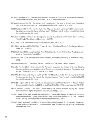 98
REGINA, Christophe (2011). La violence des femmes : histoire d’un tabou social [The violence of women:
history of a social taboo], Paris, Max Milo, 316 p., “Collection L’Inconnu”.
RICHARDS, Anthony (2011). “The problem with ‘radicalization’: The remit of ‘Prevent’ and the need to
refocus on terrorism in the UK”, International Affairs, vol. 87, issue 1, p. 143-152.
ROBERTS, Nadim (2014). “The life of a jihadi wife: Why one Canadian woman joined ISIS’s Islamic state:
Canadian married an ISIS fighter who later died”, CBC News, July 7, [online], http://bit.ly/1n0sq4x
(accessed September 22, 2016).
ROY, Olivier (2015). “What is the driving force behind jihadist terrorism?”, Inside Story, [online],
http://bit.ly/2e2GzpG (accessed December 18, 2015).
ROY, Olivier (2004). L’Islam mondialisé [Globalized Islam], Paris, Seuil, 240 p.
ROY, Olivier and Samir AMGHAR (2006). “L’islam de France [The Islam of France]”, Confluences Méditer-
ranée, no. 2, p. 49-55.
SAGEMAN, Marc (2008). Leaderless Jihad: Terror Networks in the Twenty-First Century, Philadelphia, Uni-
versity of Pennsylvania Press, 208 p.
SAGEMAN, Marc (2004). Understanding Terror Networks, Philadelphia, University of Pennsylvania Press,
220 p.
SAID, Edward W. (2001). Orientalism: Western Conceptions of the Orient, London, Penguin.
SALMAN, Aneela (2015). “Green Houses for Terrorism: Measuring the Impact of Gender Equality
Attitudes and Outcomes as Deterrents of Terrorism”, International Journal of Comparative and
Applied Criminal Justice, vol. 39, issue 4, p. 281-306.
SALTMAN, Erin Marie and Melanie SMITH (2015). “Till Martyrdom Do Us Part”: Gender and the ISIS
Phenomenon, London, The Institute for Strategic Dialogue, 75 p., [online], http://bit.ly/1TrVKT3
(accessed September 20, 2016).
SANCHEZ, Sergio E. (2014). “The Internet and the Radicalization of Muslim Women”, in Western Political
Science Association (Seattle, April 2014), [online], http://bit.ly/2d6mwF9 (accessed September 13, 2016).
SATTERTHWAITE, Margaret L. and Jayne C. HUCKERBY (2013). Gender, National Security and Counter-
Terrorism: Human Rights Perspectives, New York, Routledge, 272 p.
SCHMID, Alex P. (2013). Radicalisation, De-Radicalisation, Counter-Radicalisation: A Conceptual Discussion
and Literature Review, La Haye, International Centre for Counter-Terrorism, 91 p., “ICCT Research
Paper”, [online], http://bit.ly/2dOp7WY (accessed September 20, 2016).
SCHMID, Alex P. and Judith TINNES (2015). Foreign (Terrorist) Fighters with ISIS: A European Perspective,
La Haye, International Centre for Counter-Terrorism, 68 p., [online], http://bit.ly/2d5FUCa (accessed
September 13, 2016).
 