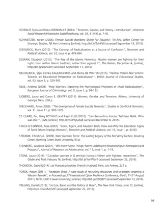 99
SCHRAUT, Sylvia and Klaus WEINHAUER (2014). “Terrorism, Gender, and History – Introduction”, Historical
Social Research/Historische Sozialforschung, vol. 39, 3 (149), p. 7-45.
SCHWEITZER, Yoram (2006). Female Suicide Bombers: Dying For Equality?, Tel-Aviv, Jaffee Center for
Strategic Studies, Tel Aviv University, [online], http://bit.ly/2dh8VII (accessed September 13, 2016).
SEDGWICK, Mark (2010). “The Concept of Radicalization as a Source of Confusion”, Terrorism and
Political Violence, vol. 22, issue 4, p. 479-494.
SEGRAN, Elizabeth (2013). “The Rise of the Islamic Feminists: Muslim women are fighting for their
rights from within Islamic tradition, rather than against it”, The Nation, December 4, [online],
http://bit.ly/28VwzrV (accessed September 13, 2016).
SIECKELINCK, Stijn, Femke KAULINGFREKS and Micha DE WINTER (2015). “Neither Villains Nor Victims:
Towards an Educational Perspective on Radicalisation”, British Journal of Educational Studies,
vol. 63, issue 3, p. 329-343.
SILKE, Andrew (2008). “Holy Warriors: Exploring the Psychological Processes of Jihadi Radicalization”,
European Journal of Criminology, vol. 5, issue 1, p. 99-123.
SJOBERG, Laura and Caron E. GENTRY (2011). Women, Gender, and Terrorism, Athens, University of
Georgia Press, 250 p.
SPECKHARD, Anne (2008). “The Emergence of Female Suicide Terrorists”, Studies in Conflict & Terrorism,
vol. 31, issue 11, p. 995-1023.
ST. CLAIRE, Pat, Greg BOTHELO and Ralph ELLIS (2015). “San Bernardino shooter Tashfeen Malik: Who
was she?”, CNN, [online], http://cnn.it/1jIUAqK (accessed December 8, 2015).
STACK-O’CONNOR, Alisa (2007). “Lions, Tigers, and Freedom Birds: How and Why the Liberation Tigers
of Tamil Eelam Employs Women”, Terrorism and Political Violence, vol. 19, issue 1, p. 43-63.
STEFANIK, Christina L. (2009). West German Terror: The Lasting Legacy of the Red Army Faction, Bowling
Green, Bowling Green State University, 93 p.
STEINBERG, Laurence (2001). “We Know Some Things: Parent-Adolescent Relationships in Retrospect and
Prospect”, Journal of Research on Adolescence, vol. 11, issue 1, p. 1-19.
STONE, Laura (2016). “Canadian women in IS territory having children with fighters: researchers”, The
Globe and Mail, Febuary 16, [online], http://bit.ly/1onWpvT (accessed September 22, 2016).
THOMSON, David (2014). Les Français jihadistes [French jihadists], Paris, Les Arènes, 227 p.
TOROK, Robyn (2011). “Facebook jihad: A case study of recruiting discourses and strategies targeting a
Western female”, in Proceedings 2nd
International Cyber Resilience Conference, (Perth, 1st
-2nd
August
2011), Perth, Edith Cowan University, [online], http://bit.ly/2cTQ8SY (accessed September 13, 2016).
TRILLING, Daniel (2016). “Jo Cox, Brexit and the Politics of Hate”, The New York Times, June 17, [online],
http://nyti.ms/2eMzGXF (accessed September 22, 2016).
 