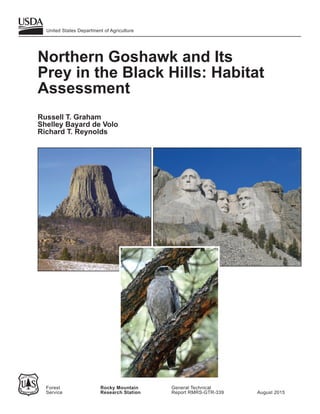 Northern Goshawk and Its
Prey in the Black Hills: Habitat
Assessment
Russell T. Graham
Shelley Bayard de Volo
Richard T. Reynolds
United States Department of Agriculture
Forest Rocky Mountain General Technical
Service Research Station Report RMRS-GTR-339 August 2015
 