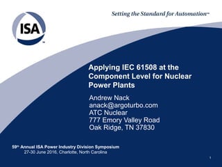 59th
Annual ISA Power Industry Division Symposium
27-30 June 2016, Charlotte, North Carolina
11
Andrew Nack
anack@argoturbo.com
ATC Nuclear
777 Emory Valley Road
Oak Ridge, TN 37830
Applying IEC 61508 at the
Component Level for Nuclear
Power Plants
 