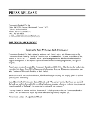 PRESS RELEASE
Community Bank of Florida
28801 SW 157th Avenue, Homestead, Florida 33033
Contact: Ashley Sanders
Phone: 305-245-2211 ext. 443
FAX: 305-245-8839
E-mail Asanders@communitybankfl.com
FOR IMMEDIATE RELEASE
Community Bank Welcomes Back Arian Llanes
Community Bank of Florida is pleased to welcome back Arian Llanes. Mr. Llanes returns to the
Community Bank Financial Family as Vice President in the Operations Division at the Main Office,
located at 28801 S.W. 157th
Avenue. Arian’s primary responsibilities will include administrative
support/management of the Deposit Operations and Electronic Banking Departments, and special
projects.
Arian Llanes previously worked for Community Bank from 2000-2006. After leaving the bank, Arian
completed his degree from FIU in Management Information Systems. His most recent position was
Vice President of Electronic Banking at Bank United.
Arian resides with his wife in Homestead, Florida and enjoys watching and playing sports as well as
spending time with family
Daniel Lipe, EVP of Community Bank of Florida said, “We are very excited that Arian has rejoined
the bank and we look forward to his providing leadership, strategy, a focus on customer experience and
ease of use of all of the bank’s electronic touch points with our customers”.
Looking forward to his new position, Arian stated, “It feels great to be back at Community Bank of
Florida...this is where I first began my career in the banking industry 15 years ago. ”
Photo: Arian Llanes, VP, Operations Officer
 