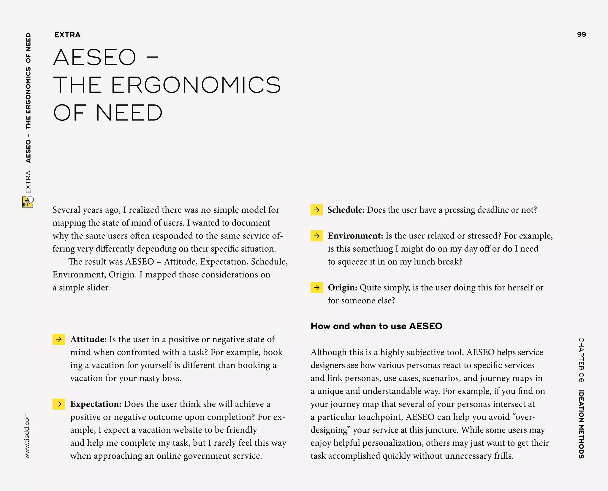 CHAPTER06    IDEATIONMETHODS 
www.tisdd.com
99
 EXTRA    AESEO –THE­ERGONOMICSOFNEED 
Several years ago, I realized there was no simple model for
mapping the state of mind of users. I wanted to document
why the same users often responded to the same service of-
fering very ­differently depending on their specific situation.
The result was AESEO – Attitude, Expectation, Schedule,
Environment, Origin. I mapped these considerations on
a simple slider:
 →  Attitude: Is the user in a ­positive or ­negative state of
mind when ­confronted with a task? For ­example, book-
ing a ­vacation for yourself is ­different than booking a
vacation for your nasty boss.
 →  Expectation: Does the user think she will achieve a
positive or negative ­outcome upon completion? For ex-
ample, I expect a vacation website to be friendly
and help me complete my task, but I rarely feel this way
when approaching an online ­government service.
 →  Schedule: Does the user have a pressing deadline or not?
 →  Environment: Is the user relaxed or stressed? For example,
is this something I might do on my day off or do I need
to squeeze it in on my lunch break?
 →  Origin: Quite simply, is the user doing this for herself or
for someone else?
How and when to use AESEO
Although this is a highly subjective tool, AESEO helps service
designers see how ­various ­personas react to specific services
and link ­personas, use cases, scenarios, and ­journey maps in
a unique and ­understandable way. For ­example, if you find on
your ­journey map that several of your personas intersect at
a ­particular ­touchpoint, AESEO can help you avoid “over­
designing” your ­service at this juncture. While some users may
­enjoy ­helpful ­personalization, others may just want to get their
task accomplished quickly ­without ­unnecessary frills. ▶  
EXTRA
AESEO –
THE ­ERGONOMICS
OF NEED
 