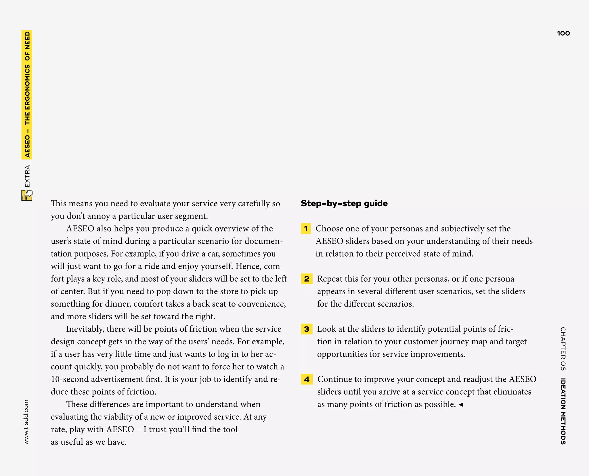 CHAPTER06    IDEATIONMETHODS 
www.tisdd.com
100
 EXTRA    AESEO –THE­ERGONOMICSOFNEED 
This means you need to evaluate your ­service very carefully so
you don’t ­annoy a ­particular user segment.
AESEO also helps you produce a quick ­overview of the
user’s state of mind during a ­particular scenario for documen-
tation ­purposes. For ­example, if you drive a car, ­sometimes you
will just want to go for a ride and enjoy ­yourself. Hence, com-
fort plays a key role, and most of your sliders will be set to the left
of center. But if you need to pop down to the store to pick up
something for dinner, comfort takes a back seat to convenience,
and more sliders will be set toward the right.
Inevitably, there will be points of ­friction when the service
design concept gets in the way of the users’ needs. For example,
if a user has very little time and just wants to log in to her ac-
count quickly, you probably do not want to force her to watch a
10-second ­advertisement first. It is your job to identify and re-
duce these points of friction.
These differences are important to ­understand when
­evaluating the ­viability of a new or ­improved service. At any
rate, play with AESEO – I trust you’ll find the tool
as useful as we have.
Step-by-step guide
 1   Choose one of your personas and ­subjectively set the
AESEO sliders based on your understanding of their needs
in relation to their perceived state of mind.
 2   Repeat this for your other personas, or if one persona
appears in several ­different user scenarios, set the sliders
for the ­different scenarios.
 3   Look at the sliders to identify ­potential points of fric-
tion in relation to your ­customer journey map and target
­opportunities for service improvements.
 4   Continue to improve your concept and readjust the AESEO
sliders until you ­arrive at a service concept that eliminates
as many points of friction as possible. ◀
 