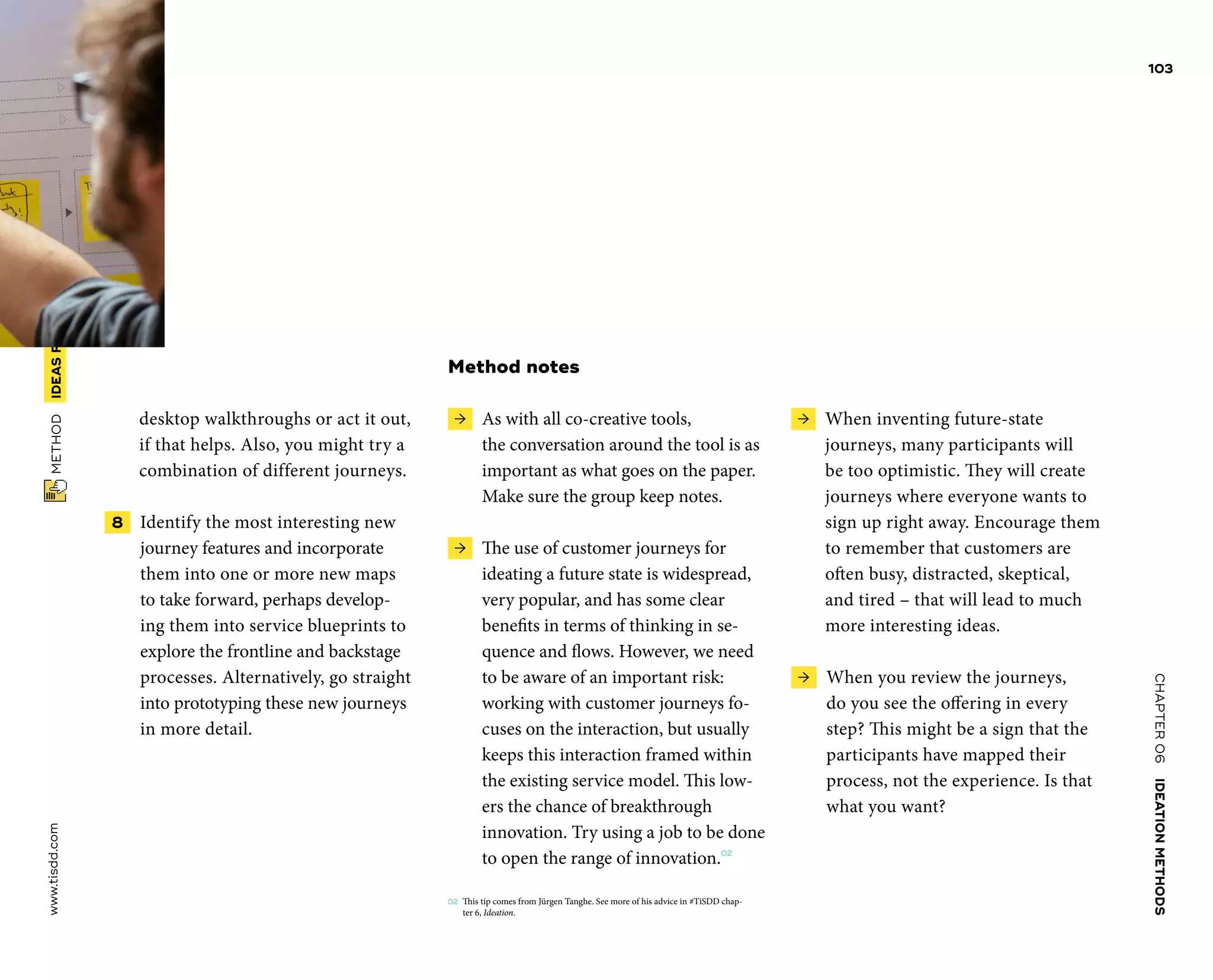CHAPTER06    IDEATIONMETHODS 
www.tisdd.com
103
 METHOD    IDEASFROM­FUTURE-STATE­JOURNEYMAPPING 
desktop walkthroughs or act it out,
if that helps. Also, you might try a
­combination of different journeys.
 8   Identify the most interesting new
­journey features and incorporate
them into one or more new maps
to take ­forward, perhaps develop-
ing them into ­service ­blueprints to
explore the frontline and ­backstage
processes. Alternatively, go straight
into prototyping these new ­journeys
in more detail.
Method notes
 →  As with all co-creative tools,
the ­conversation around the tool is as
­important as what goes on the paper.
Make sure the group keep notes.
 →  The use of customer journeys for
­ideating a future state is widespread,
very ­popular, and has some clear
­benefits in terms of ­thinking in se-
quence and flows. However, we need
to be aware of an important risk:
­working with ­customer journeys fo-
cuses on the ­interaction, but usually
keeps this interaction framed ­within
the existing service model. This low-
ers the chance of breakthrough
­innovation. Try ­using a job to be done
to open the range of innovation.02
02	 This tip comes from Jürgen Tanghe. See more of his advice in #TiSDD chap-
ter 6, Ideation.
 →  When inventing future-state
­journeys, many participants will
be too ­optimistic. They will create
journeys where ­everyone wants to
sign up right away. Encourage them
to remember that ­customers are
often busy, distracted, ­skeptical,
and tired – that will lead to much
more ­interesting ideas.
 →  When you review the journeys,
do you see the offering in ­every
step? This might be a sign that the
­participants have mapped their
process, not the ­experience. Is that
what you want? ▶  
 