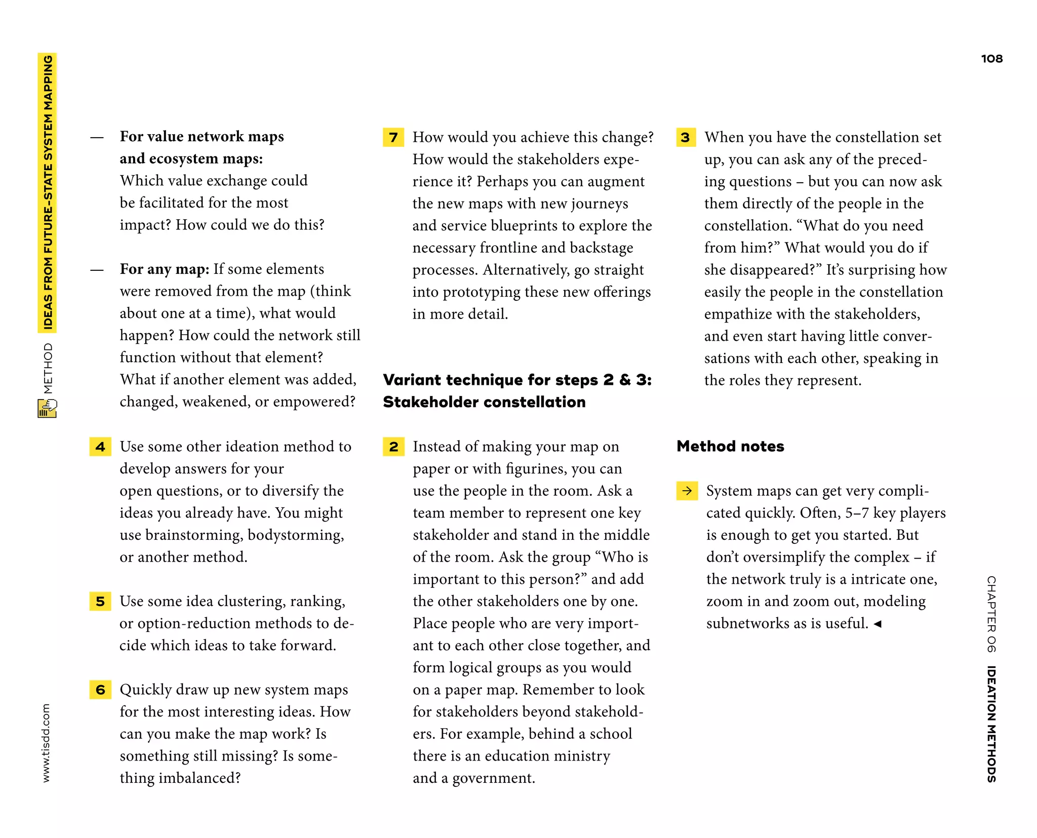 CHAPTER06    IDEATIONMETHODS 
www.tisdd.com
108
 METHOD    IDEASFROM­FUTURE-STATESYSTEMMAPPING 
—— For value network maps
and ­ecosystem maps:
Which ­value ­exchange could
be ­facilitated for the most
­impact? How could we do this?
—— For any map: If some ­elements
were ­removed from the map (think
about one at a time), what would
happen? How could the ­network still
­function ­without that ­element?
What if ­another ­element was ­added,
changed, ­weakened, or empowered?
 4   Use some other ideation ­method to
­develop answers for your
open ­questions, or to ­diversify the
ideas you ­already have. You might
use brainstorming, ­bodystorming,
or another method.
 5   Use some idea clustering, ranking,
or ­option-reduction methods to de-
cide which ideas to take forward.
 6   Quickly draw up new system maps
for the most interesting ideas. How
can you make the map work? Is
something still missing? Is some-
thing imbalanced?
 7   How would you achieve this change?
How would the stakeholders expe-
rience it? Perhaps you can augment
the new maps with new journeys
and service ­blueprints to explore the
necessary ­frontline and backstage
processes. Alternatively, go straight
into prototyping these new offerings
in more detail.
Variant technique for steps 2  3:
Stakeholder constellation
 2   Instead of making your map on
­paper or with figurines, you can
use the ­people in the room. Ask a
team member to ­represent one key
stakeholder and stand in the middle
of the room. Ask the group “Who is
important to this person?” and add
the other stakeholders one by one.
Place ­people who are very import-
ant to each other close together, and
form logical groups as you would
on a paper map. Remember to look
for ­stakeholders ­beyond stakehold-
ers. For example, behind a school
there is an education ministry
and a government.
3   When you have the constellation set
up, you can ask any of the preced-
ing questions – but you can now ask
them directly of the people in the
constellation. “What do you need
from him?” What would you do if
she disappeared?” It’s surprising how
­easily the people in the constellation
empathize with the stakeholders,
and even start having ­little conver-
sations with each other, ­speaking in
the roles they represent.
Method notes
 →  System maps can get very compli-
cated ­quickly. Often, 5–7 key players
is enough to get you started. But
don’t ­oversimplify the complex – if
the network truly is a intricate one,
zoom in and zoom out, modeling
subnetworks as is useful. ◀
 