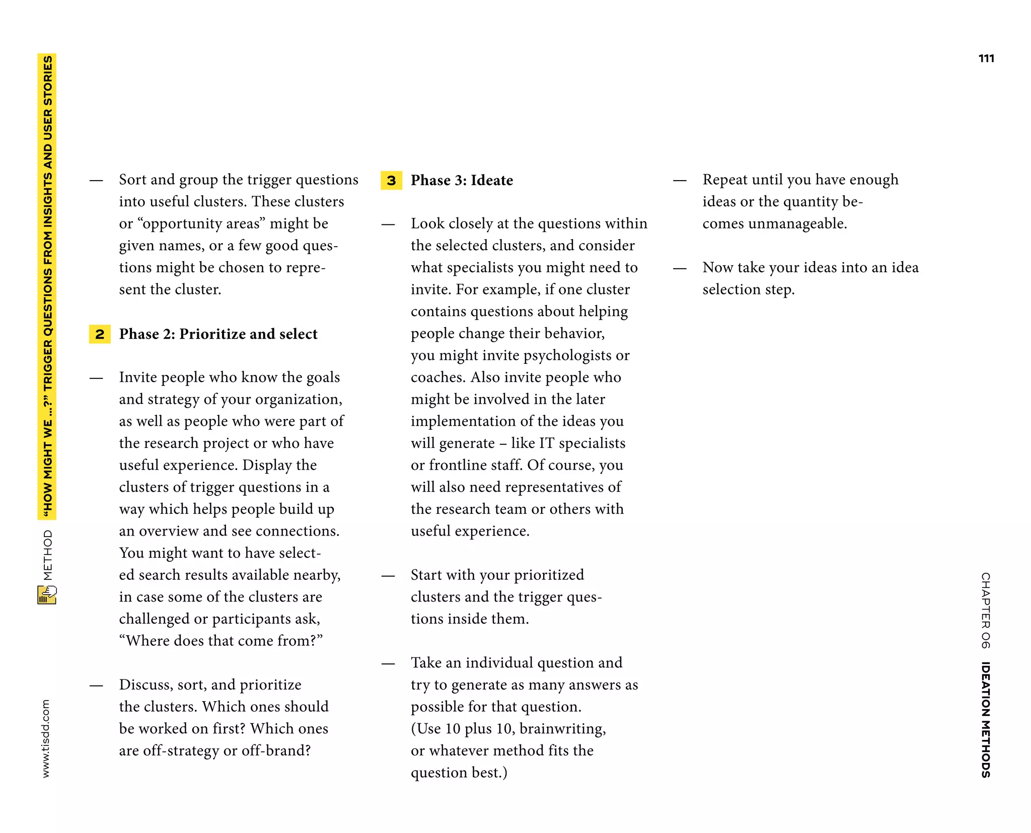 CHAPTER06    IDEATIONMETHODS 
www.tisdd.com
111
 METHOD    “HOWMIGHTWE…?”­TRIGGER QUESTIONSFROMINSIGHTSANDUSERSTORIES 
—— Sort and group the trigger questions
into useful clusters. These clusters
or “opportunity areas” might be
given names, or a few good ques-
tions might be chosen to repre-
sent the cluster.
 2   Phase 2: Prioritize and select
—— Invite people who know the goals
and strategy of your organization,
as well as people who were part of
the research project or who have
useful ­experience. Display the
clusters of trigger ­questions in a
way which helps people build up
an overview and see ­connections.
You might want to have select-
ed search results available nearby,
in case some of the clusters are
­challenged or participants ask,
“Where does that come from?”
—— Discuss, sort, and prioritize
the ­clusters. Which ones should
be worked on first? Which ones
are ­off-strategy or off-brand?
 3    Phase 3: Ideate
—— Look closely at the questions within
the selected clusters, and ­consider
what specialists you might need to
invite. For example, if one cluster
­contains questions about ­helping
­people change their behavior,
you might invite psychologists or
­coaches. Also invite people who
might be involved in the later
­implementation of the ideas you
will generate – like IT specialists
or ­frontline staff. Of course, you
will also need representatives of
the research team or others with
useful experience.
—— Start with your prioritized
clusters and the trigger ques-
tions inside them.
—— Take an individual question and
try to generate as many ­answers as
­possible for that ­question.
(Use 10 plus 10, ­brainwriting,
or ­whatever method fits the
question best.)
—— Repeat until you have enough
ideas or the quantity be-
comes unmanageable.
—— Now take your ideas into an idea 
selection step. ▶
 