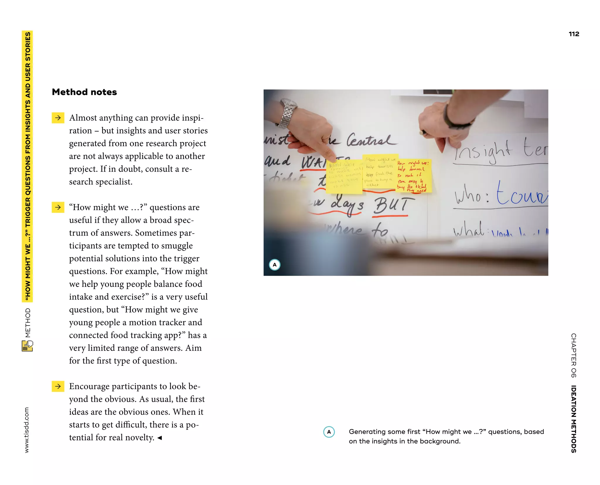 CHAPTER06    IDEATIONMETHODS 
www.tisdd.com
112
 METHOD    “HOWMIGHTWE…?”­TRIGGER QUESTIONSFROMINSIGHTSANDUSERSTORIES 
Method notes
 →  Almost anything can provide inspi-
ration – but insights and user stories
generated from one research project
are not always applicable to another
project. If in doubt, consult a re-
search specialist.
 →  “How might we …?” questions are
­useful if they allow a broad spec-
trum of ­answers. Sometimes par-
ticipants are ­tempted to smuggle
potential solutions into the ­trigger
questions. For ­example, “How might
we help young people balance food
intake and exercise?” is a very useful
question, but “How might we give
young people a ­motion tracker and
connected food tracking app?” has a
very limited range of answers. Aim
for the first type of question.
 →  Encourage participants to look be-
yond the obvious. As usual, the first
ideas are the obvious ones. When it
starts to get ­difficult, there is a po-
tential for real novelty. ◀
A 	Generating some first “How might we …?” questions, based
on the insights in the background.
A
 