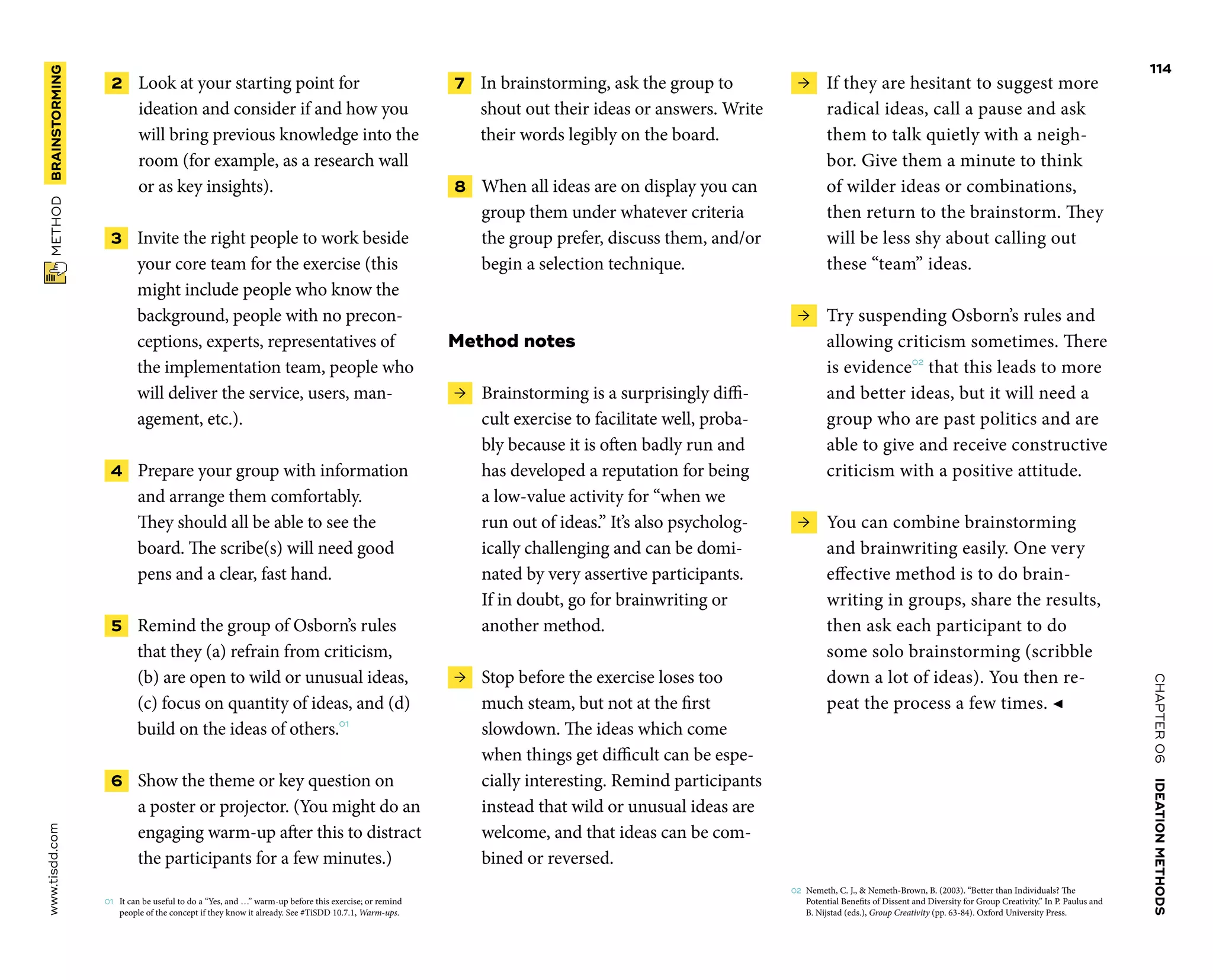 CHAPTER06    IDEATIONMETHODS 
www.tisdd.com
114
 METHOD    BRAINSTORMING 
 2    Look at your starting point for
­ideation and consider if and how you
will bring ­previous knowledge into the
room (for example, as a research wall
or as key insights).
 3   Invite the right people to work beside
your core team for the exercise (this
might include people who know the
background, people with no precon-
ceptions, experts, representatives of
the implementation team, people who
will deliver the service, users, man-
agement, etc.).
 4   Prepare your group with ­information
and arrange them comfortably.
They should all be able to see the
board. The scribe(s) will need good
pens and a clear, fast hand.
 5   Remind the group of Osborn’s rules
that they (a) refrain from criticism,
(b) are open to wild or unusual ideas,
(c) focus on quantity of ideas, and (d)
build on the ideas of others.01
 6   Show the theme or key question on
a ­poster or projector. (You might do an
engaging warm-up after this to distract
the participants for a few minutes.)
01	 It can be useful to do a “Yes, and …” warm-up before this exercise; or remind
people of the concept if they know it already. See #TiSDD 10.7.1, Warm-ups.
 7   In brainstorming, ask the group to
shout out their ideas or answers. Write
their words legibly on the board.
 8   When all ideas are on display you can
group them under whatever criteria
the group prefer, discuss them, and/or
begin a selection technique.
Method notes
 →  Brainstorming is a surprisingly diffi-
cult exercise to facilitate well, proba-
bly because it is often badly run and
has developed a reputation for being
a low-value ­activity for “when we
run out of ideas.” It’s also psycholog-
ically challenging and can be domi-
nated by very assertive ­participants.
If in doubt, go for brainwriting or
another method.
 →  Stop before the exercise loses too
much steam, but not at the first
­slowdown. The ideas which come
when things get ­difficult can be espe-
cially interesting. Remind participants
instead that wild or unusual ideas are
welcome, and that ideas can be com-
bined or reversed.
 →  If they are hesitant to suggest more
­radical ideas, call a pause and ask
them to talk ­quietly with a neigh-
bor. Give them a minute to think
of wilder ideas or ­combinations,
then return to the ­brainstorm. They
will be less shy about calling out
these “team” ideas.
 →  Try suspending Osborn’s rules and
­allowing criticism sometimes. There
is evidence02
that this leads to more
and better ideas, but it will need a
group who are past politics and are
able to give and receive ­constructive
criticism with a positive attitude.
 →  You can combine brainstorming
and ­brainwriting easily. One very
­effective ­method is to do brain-
writing in groups, share the results,
then ask each ­participant to do
some solo brainstorming (­scribble
down a lot of ideas). You then re-
peat the process a few times. ◀
02	 Nemeth, C. J.,  Nemeth-Brown, B. (2003). “Better than Individuals? The
Potential Benefits of Dissent and Diversity for Group Creativity.” In P. Paulus and
B. Nijstad (eds.), Group ­Creativity (pp. 63-84). Oxford University Press.
 