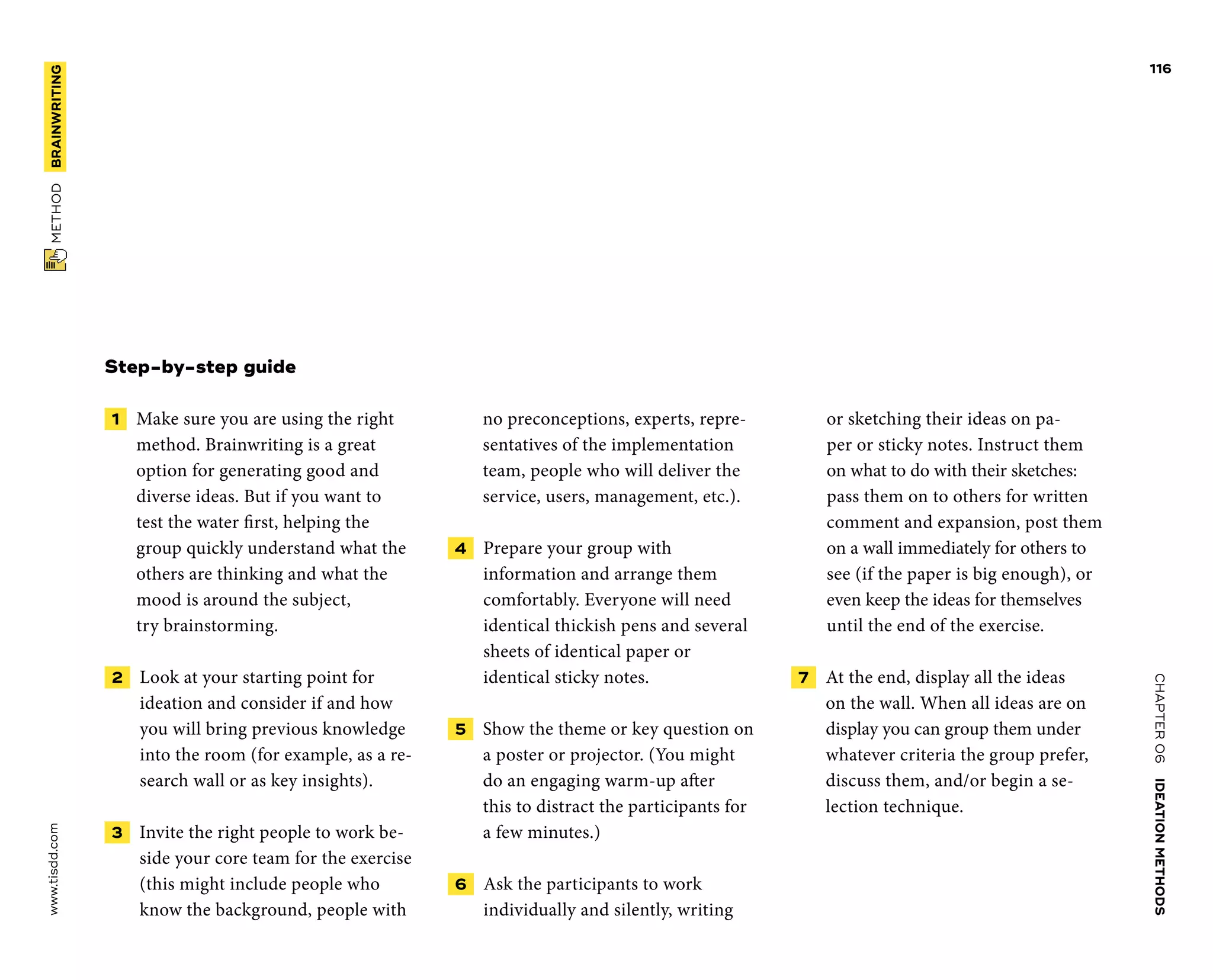 CHAPTER06    IDEATIONMETHODS 
www.tisdd.com
116
 METHOD    BRAINWRITING 
Step-by-step guide
 1   Make sure you are using the right
­method. Brainwriting is a great
option for ­generating good and
diverse ideas. But if you want to
test the water first, ­helping the
group quickly understand what the
others are thinking and what the
mood is around the subject,
try brainstorming.
 2   Look at your starting point for
­ideation and consider if and how
you will bring previous knowledge
into the room (for example, as a re-
search wall or as key insights).
 3   Invite the right people to work be-
side your core team for the exercise
(this might include people who
know the background, people with
no preconceptions, experts, repre-
sentatives of the implementation
team, people who will deliver the
service, users, management, etc.).
 4   Prepare your group with
­information and arrange them
comfortably. Everyone will need
identical ­thickish pens and ­several
sheets of identical ­paper or
­identical sticky notes.
 5   Show the theme or key question on
a ­poster or projector. (You might
do an engaging warm-up after
this to distract the participants for
a few minutes.)
 6   Ask the participants to work
­individually and silently, writing
or sketching their ideas on pa-
per or sticky notes. Instruct them
on what to do with their ­sketches:
pass them on to others for written
­comment and ­expansion, post them
on a wall ­immediately for others to
see (if the paper is big enough), or
even keep the ideas for ­themselves
­until the end of the exercise.
 7   At the end, display all the ideas
on the wall. When all ideas are on
display you can group them under
whatever criteria the group prefer,
discuss them, and/or begin a se-
lection technique.
 