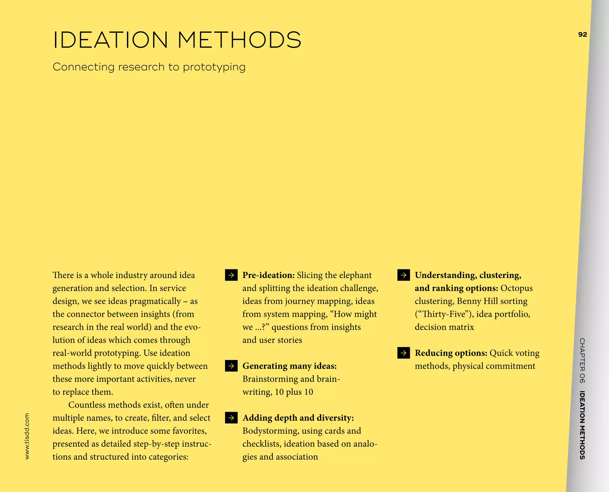 CHAPTER06    IDEATIONMETHODS 
www.tisdd.com
92
 →  Pre-ideation: Slicing the elephant
and splitting the ideation challenge,
ideas from journey mapping, ideas
from system mapping, “How might
we ...?” questions from insights
and user stories
 →  Generating many ideas:
Brainstorming and brain-
writing, 10 plus 10
 →  Adding depth and diversity:
Bodystorming, using cards and
checklists, ideation based on analo-
gies and association
 →  Understanding, clustering,
and ranking options: Octopus
clustering, Benny Hill sorting
(“Thirty-Five”), idea portfolio,
decision matrix
 →  Reducing options: Quick voting
methods, physical commitment
There is a whole industry around idea
generation and selection. In service
design, we see ideas pragmatically – as
the connector between insights (from
research in the real world) and the evo-
lution of ideas which comes through
real-world prototyping. Use ideation
methods lightly to move quickly between
these more important activities, never
to replace them.
Countless methods exist, often under
multiple names, to create, filter, and select
ideas. Here, we introduce some favorites,
presented as detailed step-by-step instruc-
tions and structured into categories:
IDEATION METHODS
Connecting research to prototyping
 