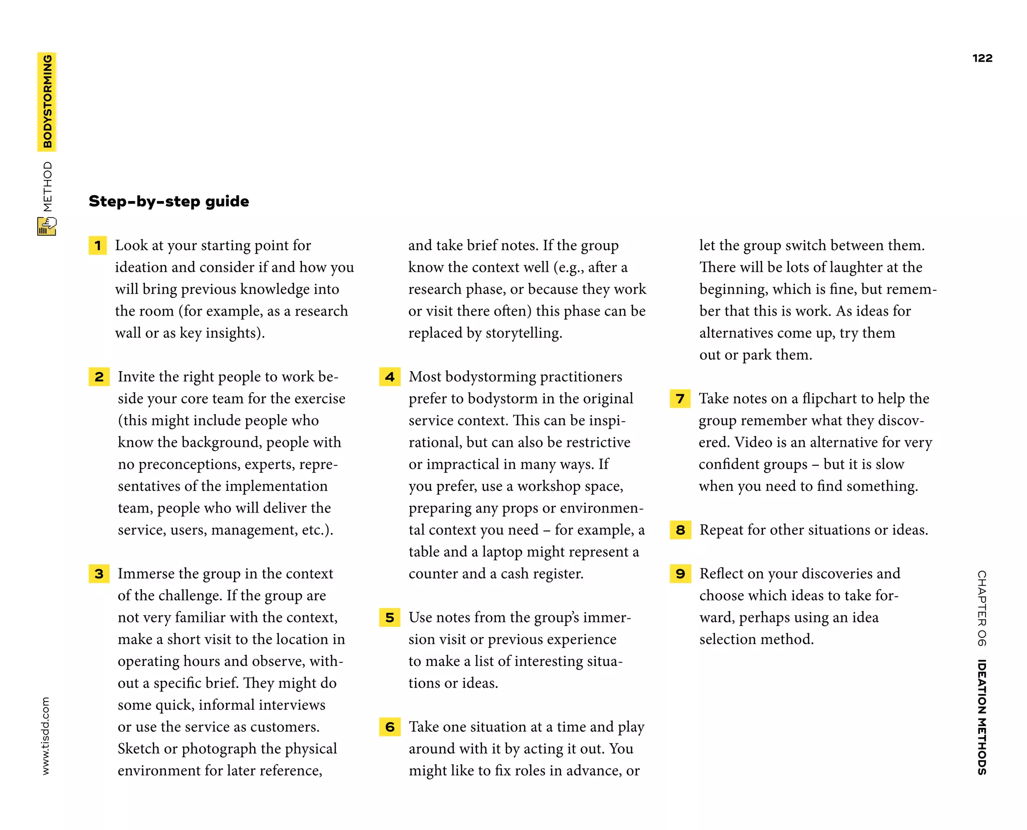 CHAPTER06    IDEATIONMETHODS 
www.tisdd.com
122
 METHOD    BODYSTORMING 
Step-by-step guide
 1   Look at your starting point for
­ideation and consider if and how you
will bring previous knowledge into
the room (for example, as a research
wall or as key insights).
 2   Invite the right people to work be-
side your core team for the exercise
(this might include people who
know the background, people with
no preconceptions, experts, repre-
sentatives of the implementation
team, people who will deliver the
service, users, management, etc.).
 3   Immerse the group in the context
of the challenge. If the group are
not very ­familiar with the context,
make a short visit to the location in
operating hours and ­observe, with-
out a ­specific brief. They might do
some quick, ­informal ­interviews
or use the service as ­customers.
Sketch or ­photograph the physical
­environment for later ­reference,
and take brief notes. If the group
know the ­context well (e.g., ­after a
research phase, or ­because they work
or visit there often) this phase can be
replaced by storytelling.
 4   Most bodystorming practitioners
­prefer to bodystorm in the original
service context. This can be inspi-
rational, but can also be restrictive
or impractical in many ways. If
you prefer, use a workshop space,
­preparing any props or environmen-
tal context you need – for example, a
table and a laptop might represent a
counter and a cash register.
 5   Use notes from the group’s immer-
sion visit or previous experience
to make a list of ­interesting situa-
tions or ideas.
 6   Take one situation at a time and play
around with it by acting it out. You
might like to fix roles in advance, or
let the group switch between them.
There will be lots of laughter at the
beginning, which is fine, but remem-
ber that this is work. As ideas for
alternatives come up, try them
out or park them.
 7   Take notes on a flipchart to help the
group remember what they discov-
ered. Video is an alternative for very
confident groups – but it is slow
when you need to find something.
 8   Repeat for other situations or ideas.
 9   Reflect on your discoveries and
choose which ideas to take for-
ward, perhaps using an idea
selection method.
 