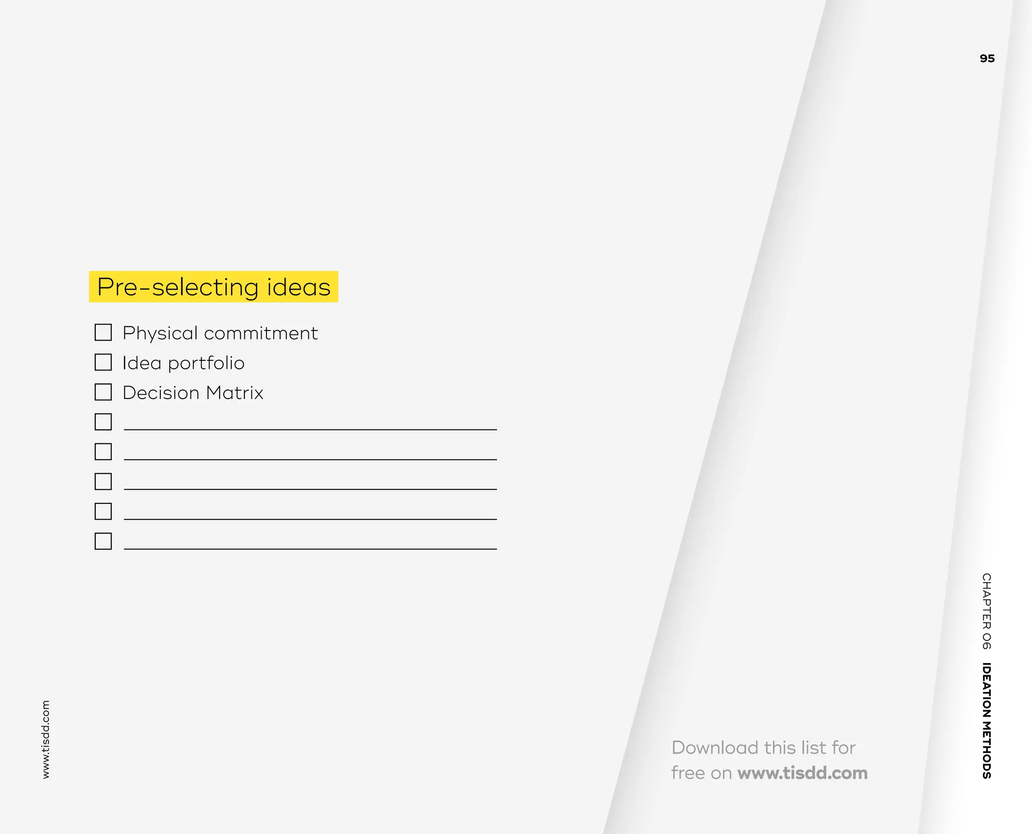 CHAPTER06    IDEATIONMETHODS 
www.tisdd.com
95
Download this list for
free on www.tisdd.com
Pre-selecting ideas
  	 Physical commitment 	 
 	 Idea portfolio 	 
 	 Decision Matrix
	 —————————–——————————–––——­————————–––———
	 —————————–——————————–––——­————————–––———
	 —————————–——————————–––——­————————–––———
	 —————————–——————————–––——­————————–––———
	 —————————–——————————–––——­————————–––———
 