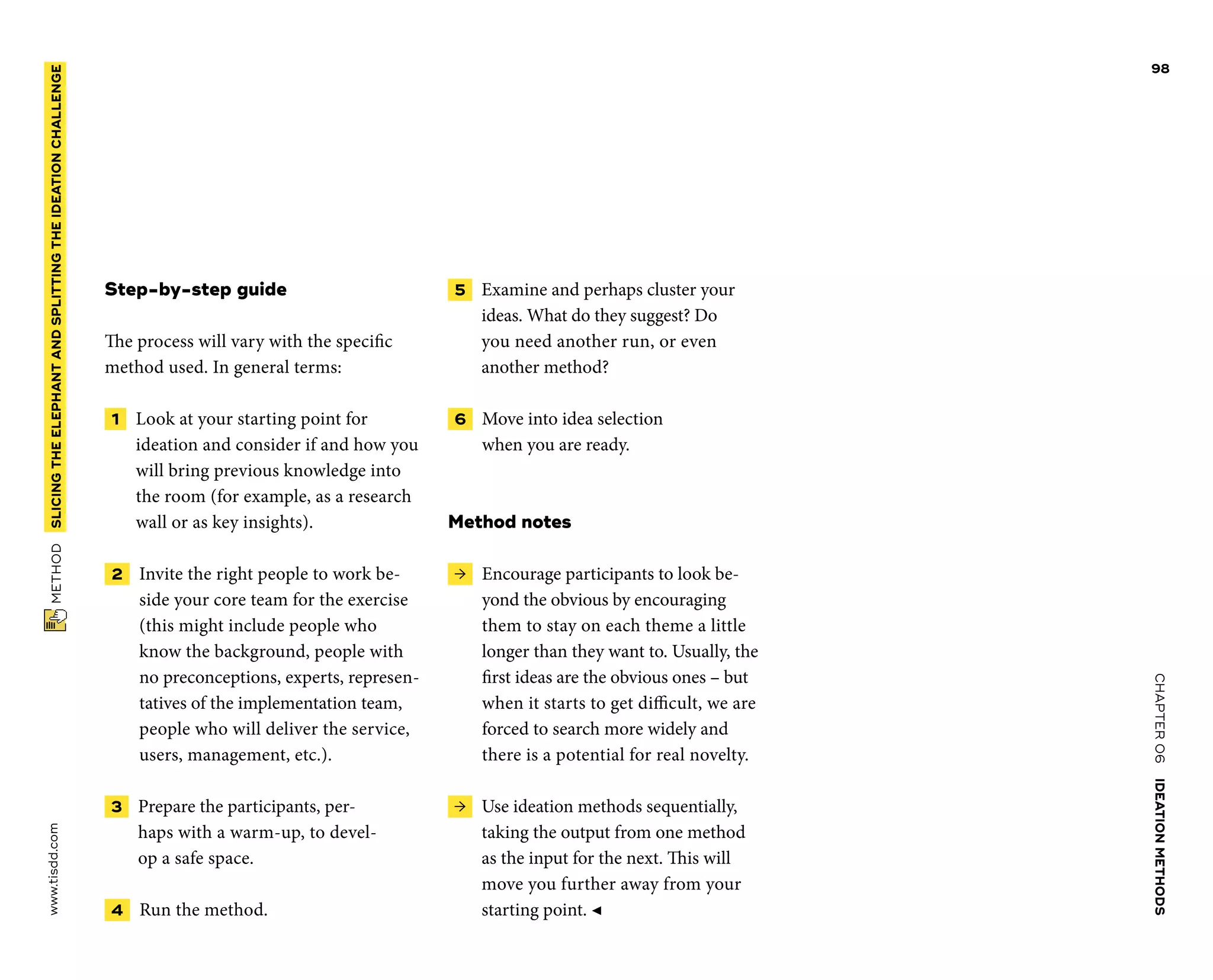 CHAPTER06    IDEATIONMETHODS 
www.tisdd.com
98
 METHOD    SLICINGTHE­ELEPHANTANDSPLITTINGTHE­IDEATIONCHALLENGE 
Step-by-step guide
The process will vary with the specific
­method used. In general terms:
 1   Look at your starting point for
­ideation and consider if and how you
will bring previous knowledge into
the room (for example, as a research
wall or as key insights).
 2   Invite the right people to work be-
side your core team for the exercise
(this might include people who
know the background, people with
no preconceptions, experts, represen-
tatives of the implementation team,
people who will deliver the service,
users, management, etc.).
 3   Prepare the participants, per-
haps with a warm-up, to devel-
op a safe space.
 4   Run the method.
 5   Examine and perhaps cluster your
ideas. What do they suggest? Do
you need ­another run, or even
another method?
 6   Move into idea selection
when you are ready.
Method notes
 →  Encourage participants to look be-
yond the obvious by encouraging
them to stay on each theme a little
longer than they want to. Usually, the
first ideas are the ­obvious ones – but
when it starts to get difficult, we are
forced to search more widely and
there is a potential for real novelty.
 →  Use ideation methods sequentially,
­taking the output from one method
as the input for the next. This will
move you further away from your
starting point. ◀
 