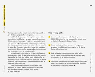 CHAPTER06    IDEATIONMETHODS 
www.tisdd.com
100
 EXTRA    AESEO –THE­ERGONOMICSOFNEED 
This means you need to evaluate your ­service very carefully so
you don’t ­annoy a ­particular user segment.
AESEO also helps you produce a quick ­overview of the
user’s state of mind during a ­particular scenario for documen-
tation ­purposes. For ­example, if you drive a car, ­sometimes you
will just want to go for a ride and enjoy ­yourself. Hence, com-
fort plays a key role, and most of your sliders will be set to the left
of center. But if you need to pop down to the store to pick up
something for dinner, comfort takes a back seat to convenience,
and more sliders will be set toward the right.
Inevitably, there will be points of ­friction when the service
design concept gets in the way of the users’ needs. For example,
if a user has very little time and just wants to log in to her ac-
count quickly, you probably do not want to force her to watch a
10-second ­advertisement first. It is your job to identify and re-
duce these points of friction.
These differences are important to ­understand when
­evaluating the ­viability of a new or ­improved service. At any
rate, play with AESEO – I trust you’ll find the tool
as useful as we have.
Step-by-step guide
 1   Choose one of your personas and ­subjectively set the
AESEO sliders based on your understanding of their needs
in relation to their perceived state of mind.
 2   Repeat this for your other personas, or if one persona
appears in several ­different user scenarios, set the sliders
for the ­different scenarios.
 3   Look at the sliders to identify ­potential points of fric-
tion in relation to your ­customer journey map and target
­opportunities for service improvements.
 4   Continue to improve your concept and readjust the AESEO
sliders until you ­arrive at a service concept that eliminates
as many points of friction as possible. ◀
 
