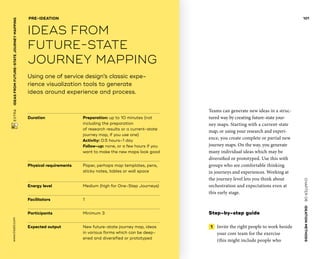 CHAPTER06    IDEATIONMETHODS 
www.tisdd.com
101
 EXTRA    IDEASFROM­FUTURE-STATE­JOURNEYMAPPING 
Duration			Preparation: up to 10 minutes (not
including the preparation
of research results or a current-state
journey map, if you use one)
Activity: 0.5 hours–1 day
Follow-up: none, or a few hours if you
want to make the new maps look good
Physical requirements	Paper, perhaps map templates, pens,
sticky notes, ­tables or wall space
Energy level		 	 Medium (high for One-Step Journeys)
Facilitators			 1
Participants			 Minimum 3		
Expected output	New future-state journey map, ideas
in various forms which can be deep-
ened and diversified or prototyped
Using one of service design’s classic expe­
rience ­visualization tools to generate
ideas around experience and process.
PRE-IDEATION
IDEAS FROM
­FUTURE-STATE
­JOURNEY MAPPING
Teams can generate new ideas in a struc-
tured way by creating future-state jour-
ney maps. Starting with a current-state
map, or using your research and experi-
ence, you create complete or partial new
journey maps. On the way, you ­generate
many individual ideas which may be
diversified or prototyped. Use this with
groups who are comfortable thinking
in ­journeys and experiences. Working at
the ­journey level lets you think about
orchestration and expectations even at
this early stage.
Step-by-step guide
 1   Invite the right people to work beside
your core team for the exercise
(this might include people who ▶  
 