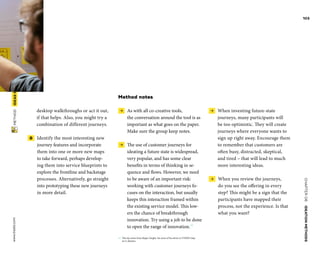 CHAPTER06    IDEATIONMETHODS 
www.tisdd.com
103
 METHOD    IDEASFROM­FUTURE-STATE­JOURNEYMAPPING 
desktop walkthroughs or act it out,
if that helps. Also, you might try a
­combination of different journeys.
 8   Identify the most interesting new
­journey features and incorporate
them into one or more new maps
to take ­forward, perhaps develop-
ing them into ­service ­blueprints to
explore the frontline and ­backstage
processes. Alternatively, go straight
into prototyping these new ­journeys
in more detail.
Method notes
 →  As with all co-creative tools,
the ­conversation around the tool is as
­important as what goes on the paper.
Make sure the group keep notes.
 →  The use of customer journeys for
­ideating a future state is widespread,
very ­popular, and has some clear
­benefits in terms of ­thinking in se-
quence and flows. However, we need
to be aware of an important risk:
­working with ­customer journeys fo-
cuses on the ­interaction, but usually
keeps this interaction framed ­within
the existing service model. This low-
ers the chance of breakthrough
­innovation. Try ­using a job to be done
to open the range of innovation.02
02	 This tip comes from Jürgen Tanghe. See more of his advice in #TiSDD chap-
ter 6, Ideation.
 →  When inventing future-state
­journeys, many participants will
be too ­optimistic. They will create
journeys where ­everyone wants to
sign up right away. Encourage them
to remember that ­customers are
often busy, distracted, ­skeptical,
and tired – that will lead to much
more ­interesting ideas.
 →  When you review the journeys,
do you see the offering in ­every
step? This might be a sign that the
­participants have mapped their
process, not the ­experience. Is that
what you want? ▶  
 