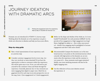 CHAPTER06    IDEATIONMETHODS 
www.tisdd.com
105
 EXTRA    JOURNEYIDEATIONWITHDRAMATICARCS 
Dramatic arcs are introduced in #TiSDD 3.3, Journey maps.
Thinking about the dramatic arc of an experience can give a
whole new direction to ideation and help you focus your efforts.
Step-by-step guide
 1   Take a visual representation of your ­experience, such
as a journey map.
 2   Consider customer engagement level at every step. Are
they very ­involved, or more detached? If you have the
­opportunity to observe ­customers ­within the ­experience,
this will be quite easy to see. If not, you will need to put
yourself in the ­customers’ shoes and think through the
­experience. Generally, physical, ­face-to-face ­moments are
more ­engaging than digital or ­paper ones. Mark the en-
gagement level for each step in an ­extra ­perspective row on
the map, from 1 (low engagement) to 5 (­total engagement).
 3   Reflect on the shape and rhythm of the whole arc. Is it over-
loaded? Frontloaded? Are early promises fulfilled? Are the
periods of low engagement or high ­engagement too long?
Must a highlight be added, or – this is often more practi-
cal – should a less engaging step be ­spotlighted to increase
engagement and show ­value more clearly?
 4   (Recommended) Compare the ­dramatic arc to the emo-
tional journey. Low points on the emotional journey which
­coincide with high points on the dramatic arc are mo-
ments when the experience is bad, and the customer is
very aware of it – those ­moments need urgent attention!
Ideally, your most ­satisfying moments will also be the
­highly engaging ones.
 5   Use this reflection to focus your ideation around
the experience. ◀
EXTRA
JOURNEY IDEATION
WITH DRAMATIC ARCS
A 	Plotting the engagement level of an experience,
step by step, to visualize the dramatic arc.
A
 
