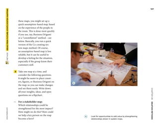 CHAPTER06    IDEATIONMETHODS 
 METHOD    IDEASFROM­FUTURE-STATESYSTEMMAPPING www.tisdd.com
107
these maps, you might set up a
quick ­assumption-based map, based
on the ­experience of the ­people in
the room. This is done most ­quickly
if you use, say, Business Origami
or a “­constellation” ­method – see
below. Basically, you run a quick
version of the Co-creating sys-
tem maps method. Of course,
an ­assumption-based map is less
­reliable, but it can be useful to
­develop a ­feeling for the situation,
especially if the group know their
customers well.
 3   Take one map at a time, and
­consider the following questions.
It might be ­easier to place count-
ers, figures, or Business Origami on
the map, so you can make changes
and see them ­easily. Write down
all your insights, ideas, and open
­questions on a flipchart.
—— For a stakeholder map:
Which ­relationships could be
­strengthened for the most ­impact?
How might we do this? How could
we help a key person on the map
become a hero? ▶  
A 	Look for opportunities to add value by strengthening
­relationships shown in system maps.
A
 