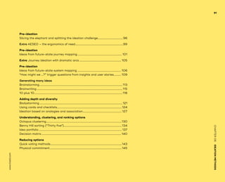www.tisdd.com
91
CHAPTER06    IDEATIONMETHODS 
Pre-ideation
Slicing the ­elephant and splitting the ­ideation challenge....................................... 96
Extra AESEO – the ­ergonomics of need........................................................................99
Pre-ideation
Ideas from ­future-state ­journey mapping................................................................... 101
Extra Journey ideation with dramatic arcs............................................................... 105
Pre-ideation
Ideas from ­future-state system mapping.................................................................. 106
“How might we …?” ­trigger questions from insights and user stories............ 109
Generating many ideas
Brainstorming............................................................................................................................113
Brainwriting................................................................................................................................115
10 plus 10....................................................................................................................................118
Adding depth and diversity
Bodystorming............................................................................................................................121
Using cards ­and checklists.................................................................................................124
Ideation based on ­analogies and ­association...........................................................127
Understanding, clustering, and ranking options
Octopus ­clustering.................................................................................................................130
Benny Hill sorting (“Thirty five”).......................................................................................134
Idea portfolio............................................................................................................................ 137
Decision matrix....................................................................................................................... 140
Reducing options
Quick voting methods...........................................................................................................143
Physical ­commitment............................................................................................................145
 