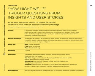 CHAPTER06    IDEATIONMETHODS 
www.tisdd.com
109
 METHOD    “HOWMIGHTWE…?”­TRIGGER QUESTIONSFROMINSIGHTSANDUSERSTORIES 
Duration			It is common to spread these activities across several days and spend hours or a whole
day on each phase. In a sprint, a shallow version can be done more quickly. A break is useful
before the third phase (invite outside experts, and ask them to prepare first ideas at home
without the influence of groupthink).
Physical requirements	You will need key insights, JBTD (jobs to be done) ­insights, or user stories. Keep raw data nearby
in case it is needed. In each phase you will need enough space to present the data or ­results of the
previous phase, as well as pens and paper.
Energy level			 Phase 1: low to moderate
Phase 2: low to moderate
Phase 3: moderate to high
Facilitators		 	 1 or more
Participants			The different phases need different groups of people, ­although some people
should take part in all phases.
First phase (trigger questions): up to 15 people, preferably ones who are familiar
with the research data or service context.
Second phase (prioritization): 10 people or fewer who know the goals and
strategy of your organization.
Third phase (ideation): up to 20 people – a mix of people from the previous phases and
outsiders or experts who understand the fields suggested by the questions.
Expected output	After you’ve gone through the three phases, you will have many ideas firmly rooted in your research.
An excellent, systematic method01
to prepare for ideation
which bases ideas firmly on research and existing knowledge.
PRE-IDEATION
“HOW MIGHT WE …?”
­TRIGGER QUESTIONS FROM
INSIGHTS AND USER STORIES
01	 This version of the insights/trigger questions exercise is based on IDEO’s 2009 ­Human ­Centered Design toolkit (http://
www.designkit.org/resources/1), as evolved by ­MindsMakers and others. All errors are ours.
 