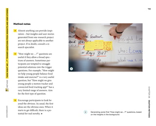 CHAPTER06    IDEATIONMETHODS 
www.tisdd.com
112
 METHOD    “HOWMIGHTWE…?”­TRIGGER QUESTIONSFROMINSIGHTSANDUSERSTORIES 
Method notes
 →  Almost anything can provide inspi-
ration – but insights and user stories
generated from one research project
are not always applicable to another
project. If in doubt, consult a re-
search specialist.
 →  “How might we …?” questions are
­useful if they allow a broad spec-
trum of ­answers. Sometimes par-
ticipants are ­tempted to smuggle
potential solutions into the ­trigger
questions. For ­example, “How might
we help young people balance food
intake and exercise?” is a very useful
question, but “How might we give
young people a ­motion tracker and
connected food tracking app?” has a
very limited range of answers. Aim
for the first type of question.
 →  Encourage participants to look be-
yond the obvious. As usual, the first
ideas are the obvious ones. When it
starts to get ­difficult, there is a po-
tential for real novelty. ◀
A 	Generating some first “How might we …?” questions, based
on the insights in the background.
A
 
