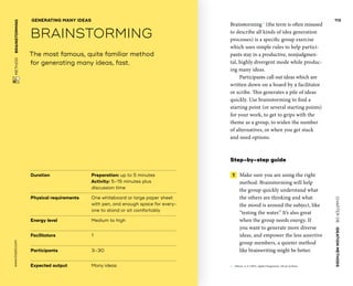 CHAPTER06    IDEATIONMETHODS 
www.tisdd.com
113
 METHOD    BRAINSTORMING 
Duration			 Preparation: up to 5 minutes
Activity: 5–15 minutes plus
discussion time
Physical requirements	One whiteboard or large paper sheet
with pen, and enough space for every-
one to stand or sit comfortably
Energy level			 Medium to high
Facilitators			 1
Participants			 3–30
Expected output	Many ideas
The most famous, quite familiar method
for generating many ideas, fast.
GENERATING MANY IDEAS
BRAINSTORMING
Brainstorming01
(the term is often misused
to describe all kinds of idea generation
processes) is a specific group exercise
which uses simple rules to help partici-
pants stay in a productive, nonjudgmen-
tal, highly divergent mode while produc-
ing many ideas.
Participants call out ideas which are
­written down on a board by a ­facilitator
or scribe. This generates a pile of ideas
­quickly. Use ­brainstorming to find a
starting point (or ­several starting points)
for your work, to get to grips with the
theme as a group, to widen the number
of alternatives, or when you get stuck
and need options.
Step-by-step guide
 1   Make sure you are using the right
method. Brainstorming will help
the group quickly understand what
the others are thinking and what
the mood is around the subject, like
“testing the water.” It’s also great
when the group needs energy. If
you want to generate more diverse
ideas, and empower the less assertive
group members, a quieter method
like brainwriting might be better. ▶  
01	 Osborn, A. F. (1963). Applied Imagination, 3rd ed. Scribner.
 