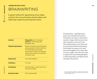CHAPTER06    IDEATIONMETHODS 
www.tisdd.com
115
 METHOD    BRAINWRITING 
Duration			Preparation: up to 5 minutes
Activity: 5–25 minutes plus
discussion time
Physical requirements	Paper and pens for all ­participants,
enough space for them to stand or
sit comfortably and perhaps
move around a little, one long wall
where all the output can be shown,
and sticky tape
Energy level			 Low and thoughtful
Facilitators			 1 or more
Participants			A broad range – as few as 3 to as
many as hundreds
Expected output	Many diverse ideas
A great method for generating many ideas
quickly; this one promotes diverse ideas and
helps less assertive participants shine.
GENERATING MANY IDEAS
BRAINWRITING
In brainwriting,01
individual partici-
pants work in parallel and in silence,
writing their own ideas or observations
on pieces of ­paper which are put to one
side or passed on to the next writer.
This method produces more ideas and
far more diversity than brainstorming,
but develops less energy as it is more
quiet and ­thoughtful. Use it when ideas
are more ­complex, when ­diversity is key,
to empower less ­extroverted participants,
or where the group is too large for brain-
storming to be practical. ▶  
01	 For more on brainwriting, specifically the 6-3-5 method, see Rohrbach, B. (1969).
“Kreativ nach Regeln – Methode 635, eine neue Technik zum Lösen von Proble-
men.” Absatzwirtschaft 12: 73–53.
 