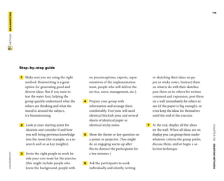CHAPTER06    IDEATIONMETHODS 
www.tisdd.com
116
 METHOD    BRAINWRITING 
Step-by-step guide
 1   Make sure you are using the right
­method. Brainwriting is a great
option for ­generating good and
diverse ideas. But if you want to
test the water first, ­helping the
group quickly understand what the
others are thinking and what the
mood is around the subject,
try brainstorming.
 2   Look at your starting point for
­ideation and consider if and how
you will bring previous knowledge
into the room (for example, as a re-
search wall or as key insights).
 3   Invite the right people to work be-
side your core team for the exercise
(this might include people who
know the background, people with
no preconceptions, experts, repre-
sentatives of the implementation
team, people who will deliver the
service, users, management, etc.).
 4   Prepare your group with
­information and arrange them
comfortably. Everyone will need
identical ­thickish pens and ­several
sheets of identical ­paper or
­identical sticky notes.
 5   Show the theme or key question on
a ­poster or projector. (You might
do an engaging warm-up after
this to distract the participants for
a few minutes.)
 6   Ask the participants to work
­individually and silently, writing
or sketching their ideas on pa-
per or sticky notes. Instruct them
on what to do with their ­sketches:
pass them on to others for written
­comment and ­expansion, post them
on a wall ­immediately for others to
see (if the paper is big enough), or
even keep the ideas for ­themselves
­until the end of the exercise.
 7   At the end, display all the ideas
on the wall. When all ideas are on
display you can group them under
whatever criteria the group prefer,
discuss them, and/or begin a se-
lection technique.
 