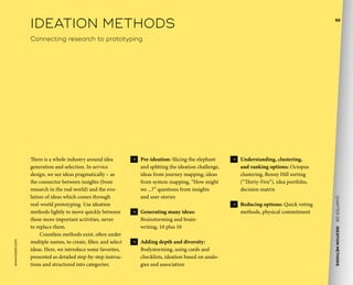 CHAPTER06    IDEATIONMETHODS 
www.tisdd.com
92
 →  Pre-ideation: Slicing the elephant
and splitting the ideation challenge,
ideas from journey mapping, ideas
from system mapping, “How might
we ...?” questions from insights
and user stories
 →  Generating many ideas:
Brainstorming and brain-
writing, 10 plus 10
 →  Adding depth and diversity:
Bodystorming, using cards and
checklists, ideation based on analo-
gies and association
 →  Understanding, clustering,
and ranking options: Octopus
clustering, Benny Hill sorting
(“Thirty-Five”), idea portfolio,
decision matrix
 →  Reducing options: Quick voting
methods, physical commitment
There is a whole industry around idea
generation and selection. In service
design, we see ideas pragmatically – as
the connector between insights (from
research in the real world) and the evo-
lution of ideas which comes through
real-world prototyping. Use ideation
methods lightly to move quickly between
these more important activities, never
to replace them.
Countless methods exist, often under
multiple names, to create, filter, and select
ideas. Here, we introduce some favorites,
presented as detailed step-by-step instruc-
tions and structured into categories:
IDEATION METHODS
Connecting research to prototyping
 