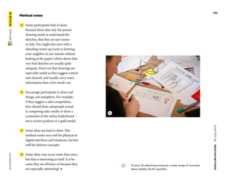 CHAPTER06    IDEATIONMETHODS 
www.tisdd.com
120
 METHOD    10PLUS10 
Method notes
 →  Some participants hate to draw.
Remind them that only the ­person
­drawing needs to understand the
­sketches, that they are just memo-
ry aids. You might also start with a
­sketching warm-up (such as drawing
your ­neighbor in one minute without
­looking at the paper) which shows that
very bad ­sketches are usually quite
­adequate. Point out that ­drawings are
­especially useful as they ­suggest context
and ­channel, and ­usually carry more
­information than a few words can.
 →  Encourage participants to draw real
things, not metaphors. For example,
if they suggest a sales competition,
they should draw salespeople actual-
ly comparing sales results or draw a
­screenshot of the ­online leaderboard –
not a victory ­podium or a gold medal.
 →  Some ideas are hard to draw. This
­method works very well for physical or
digital interfaces and situations, but less
well for abstract concepts.
 →  Some ideas may occur more than once,
but that is interesting in itself. Is it be-
cause they are obvious, or because they
are ­especially interesting? ◀
A 	10 plus 10 sketching produces a wide range of concrete
ideas rapidly. Go for quantity.
A
 