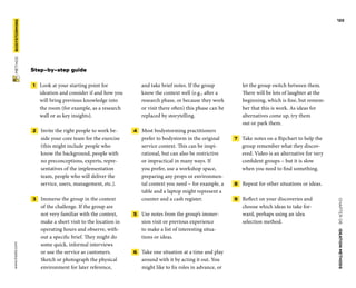 CHAPTER06    IDEATIONMETHODS 
www.tisdd.com
122
 METHOD    BODYSTORMING 
Step-by-step guide
 1   Look at your starting point for
­ideation and consider if and how you
will bring previous knowledge into
the room (for example, as a research
wall or as key insights).
 2   Invite the right people to work be-
side your core team for the exercise
(this might include people who
know the background, people with
no preconceptions, experts, repre-
sentatives of the implementation
team, people who will deliver the
service, users, management, etc.).
 3   Immerse the group in the context
of the challenge. If the group are
not very ­familiar with the context,
make a short visit to the location in
operating hours and ­observe, with-
out a ­specific brief. They might do
some quick, ­informal ­interviews
or use the service as ­customers.
Sketch or ­photograph the physical
­environment for later ­reference,
and take brief notes. If the group
know the ­context well (e.g., ­after a
research phase, or ­because they work
or visit there often) this phase can be
replaced by storytelling.
 4   Most bodystorming practitioners
­prefer to bodystorm in the original
service context. This can be inspi-
rational, but can also be restrictive
or impractical in many ways. If
you prefer, use a workshop space,
­preparing any props or environmen-
tal context you need – for example, a
table and a laptop might represent a
counter and a cash register.
 5   Use notes from the group’s immer-
sion visit or previous experience
to make a list of ­interesting situa-
tions or ideas.
 6   Take one situation at a time and play
around with it by acting it out. You
might like to fix roles in advance, or
let the group switch between them.
There will be lots of laughter at the
beginning, which is fine, but remem-
ber that this is work. As ideas for
alternatives come up, try them
out or park them.
 7   Take notes on a flipchart to help the
group remember what they discov-
ered. Video is an alternative for very
confident groups – but it is slow
when you need to find something.
 8   Repeat for other situations or ideas.
 9   Reflect on your discoveries and
choose which ideas to take for-
ward, perhaps using an idea
selection method.
 