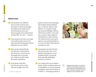 CHAPTER06    IDEATIONMETHODS 
www.tisdd.com
123
 METHOD    BODYSTORMING 
Method notes
 →  This method is very different
from ­everyday work for many
­participants, and the group might
feel ­embarrassed. Prepare them
with framing and ­warm-ups.01
­Warm-up games from improvisation-
al theater like “Yes, and …” are great.
 →  Some groups do just fine in an empty
room without props and sets, but
­others find that having physical items
helps them be more realistic.
 →  Many groups will quickly slip
into ­discussion. Remind them
that ­discussion comes later, and
encourage them to stay phys-
ical. Acting it out often makes
­discussions superfluous.
 →  Some groups make their
lives too easy and every idea
will work straight away, with
01	 See #TiSDD 10.3.4, Creating a safe space.
perfect customers and ­technology.
The ­facilitator should ­challenge
this, or make the situation more
­difficult – for ­example, by add-
ing ­technical ­challenges (“delivery
will be three months”), or by mak-
ing a ­customer ­angry, ­skeptical,
­misinformed, or easily ­confused.
You could invite less active partic-
ipants to write ­potential problems
on cards, and “play” them when the
scene gets too easy.
 →  Some groups may find it hard to
take this seriously. They can be
helped by ­framing this as a pro-
totyping method, or by ­giving
them especially challenging
­situations to work on.
 →  For a deeper look at your ideation
subject and the emotional experience
of ­stakeholders, see also the methods
Investigative rehearsal and Subtext in
#TiSDD 7.2., Prototyping methods. ◀
A 	Bodystorming ideas for a machine
interface by playing through some
quick scenarios. Ideas fall thick and
fast, so the team member with the
notepad is busy recording them.
A
 