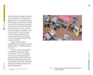 CHAPTER06    IDEATIONMETHODS 
 METHOD    USINGCARDS­ANDCHECKLISTS www.tisdd.com
125
Brian Eno and Peter Schmidt, is one of the
most ­remarkable. Each card here offers a
suggestion which can range from the tech-
nical (“change ­instrument roles,” “mute and
continue”) to the ­conceptual (“faced with a
choice, do both,” “don’t be afraid of things
because they are easy to do”) or even the
very human (“get a neck ­massage” or “tape
your mouth shut”). Any of these cards
could be useful in an ideation ­session,
so the group can decide to draw one or
many, or simply keep drawing until they
no longer need them.
In many cases, a list (like the
SCAMPER list by Alex Osborn, developed
by Roger Eberle)02
will fulfill the function
of a card set.
Card sets can function as ­checklists,
­covering all the aspects which might
be ­considered – so if you work through
the cards, you won’t forget anything im-
portant. Checklist cards can also be used
for prioritizing, by simply sorting out the
most important ones, or they can form the
headings around which you cluster your
ideas and observations. ▶  
02	 Eberle, B. (1996). Scamper: Games for Imagination Development. Pru-
frock Press, Inc.
A 	Cards can help focus or diversify an ­ideation session –
or break a deadlock.
A
 