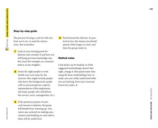 CHAPTER06    IDEATIONMETHODS 
www.tisdd.com
126
 METHOD    USINGCARDS­ANDCHECKLISTS 
Step-by-step guide
The process of using a card set will vary
from set to set, so read the instruc-
tions. But remember:
 1   Look at your starting point for
­ideation and consider if and how you
will bring previous knowledge into
the room (for ­example, as a research
wall or as key insights).
 2   Invite the right people to work
­beside your core team for the
­exercise (this might include people
who know the ­background, people
with no ­preconceptions, ­experts,
representatives of the implementa-
tion team, ­people who will ­deliver
the service, ­users, management, etc.).
 3   If the primary purpose of your
card ­exercise is ideation, the group
will ­benefit from warming up. Any
­warm-ups ­centered on making asso-
ciations and building on each other’s
ideas will be useful here.
 4   Push beyond the obvious. In prac-
tical terms, this means you should
spend a little longer on each card
than the group wants to.
Method notes
Card decks can be hacked, so if the
­suggested methodology doesn’t feel
right, change it. But spend some time
using the ­basic ­methodology first, to
make sure you ­really understand what
you are hacking. Every jazz musician
knows his scales. ◀
 