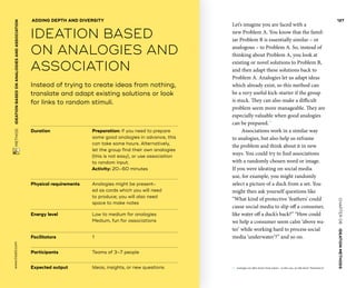 CHAPTER06    IDEATIONMETHODS 
www.tisdd.com
127
 METHOD    IDEATIONBASEDON­ANALOGIESAND­ASSOCIATION 
Duration			 Preparation: if you need to prepare
some good analogies in advance, this
can take some hours. Alternatively,
let the group find their own analogies
(this is not easy), or use association
to random input.
Activity: 20–60 minutes
Physical requirements	Analogies might be present-
ed as cards which you will need
to ­produce; you will also need
space to make notes
Energy level			Low to medium for analogies
Medium, fun for associations
Facilitators			 1
Participants			 Teams of 3–7 people
Expected output	Ideas, insights, or new questions
Instead of trying to create ideas from nothing,
translate and adapt existing solutions or look
for links to random stimuli.
ADDING DEPTH AND DIVERSITY
IDEATION BASED
ON ­ANALOGIES AND
­ASSOCIATION
Let’s imagine you are faced with a
new Problem A. You know that the famil-
iar Problem B is ­essentially similar – or
­analogous – to Problem A. So, instead of
thinking about Problem A, you look at
existing or novel ­solutions to Problem B,
and then adapt these solutions back to
Problem A. Analogies let us adapt ideas
which already exist, so this method can
be a very useful kick-starter if the group
is stuck. They can also make a ­difficult
problem seem more ­manageable. They are
especially valuable when good analogies
can be prepared.01
Associations work in a similar way
to ­analogies, but also help us reframe
the problem and think about it in new
ways. You could try to find ­associations
with a randomly chosen word or ­image.
If you were ideating on social media
use, for example, you might randomly
­select a ­picture of a duck from a set. You
might then ask yourself questions like
“What kind of ­protective ‘feathers’ could
cause social media to slip off a ­consumer,
like water off a duck’s back?” “How could
we help a consumer seem calm ‘above wa-
ter’ while working hard to process social
media ‘­underwater’?” and so on. ▶  
01	 Analogies are often drawn from nature – in this case, we talk about “biomimicry.”
 