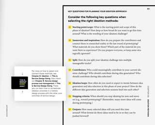 CHAPTER06    IDEATIONMETHODS 
www.tisdd.com
93
For more on how to select and
connect these methods, see
Chapter 6, Ideation, in This is
Service Design Doing. Also check
out Chapter 9, Service design
process and management in This
is Service Design Doing. There
you can learn how to orchestrate
ideation activities in a holistic
design process with the other core
activities of service design.
KEY QUESTIONS FOR PLANNING YOUR IDEATION APPROACH
Consider the following key questions when
selecting the right ideation methods:
 →  Starting point/scope: What is the starting point and scope of this
phase of ideation? How deep or how broad do you want to go this time
around? What is the wording of your ideation challenge?
 →  Immersion and inspiration: How do you prepare the contributors and
connect them to researched reality or the last round of prototyping?
What materials do you show them? Which part of the material do you
want them to experience? Do you prepare everyone, or keep some stra-
tegically ignorant?
 →  Split: How do you split your ideation challenge into multiple
manageable tracks?
 →  Contributors: Who could meaningfully contribute to your current ide-
ation challenge? Who should contribute during idea generation? Who
should contribute during idea selection?
 →  Ideation loops: How often do you need or expect to iterate between idea
generation and idea selection in this phase of your project? How do the
different idea generation and selection sessions feed into each other?
 →  Stopping criteria: When should you stop ideating for now and move
on (e.g., toward prototyping)? (Remember, many more ideas will come
during prototyping.)
 →  Outputs: How many selected ideas will you need this time
around? What format do those ideas need to be in so they can be
pushed forward?
 