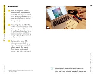 CHAPTER06    IDEATIONMETHODS 
www.tisdd.com
129
 METHOD    IDEATIONBASEDON­ANALOGIESAND­ASSOCIATION 
Method notes
 →  If you are using other ideation
methods as well, try them before
you switch to ­analogies or associa-
tions. Most groups find it easier to
work “closer to home” at first, be-
fore opening up.
 →  Some groups find it hard to take
random associations seriously until
they have experienced its success-
ful use. Explain its pedigree02
as an
ideation technique, or ask them to
simply suspend judgment until af-
ter the exercise.
 →  If an association seems diffi-
cult, stick with it. Or build a
chain of ­associations – cake leads
to baker leads to flour leads to
­flower leads to garden leads to
­summer – and look at each one. ◀
02	 De Bono E. (1992). Serious Creativity Using the Power of Lateral Thinking to Create
New Ideas. HarperCollins.
A 	Random words or images can be used to ­diversify and
unblock ideation. Use random word or image generators
online, open a book at random, or make your own card sets.
A
 