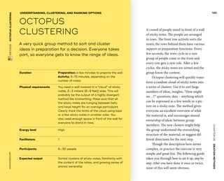 CHAPTER06    IDEATIONMETHODS 
 METHOD    OCTOPUS­CLUSTERING www.tisdd.com
130
A crowd of people stand in front of a wall
of sticky notes. The people are arranged
in rows. The front row actively sorts the
notes; the rows behind them have various
support or ­preparation functions. Every
few seconds, the rows cycle so a new
group of people come to the front and
every row gets a new role. After a few
cycles, the sticky notes are sorted and the
group know the content.
Octopus clustering will quickly trans-
form a random cloud of sticky notes into
a ­series of clusters. Use it to sort large
numbers of ideas, insights, “How might
we ...?” ­questions, data – ­anything which
can be expressed as a few words or a pic-
ture on a sticky note. The ­method gives
everyone an excellent ­overview of what
the ­material is, and ­encourages shared
­ownership of ideas ­between group
­members. The new ­clusters might help
the group ­understand the ­overarching
structure of the material, or ­suggest dif-
ferent directions for the next step.
Though the description here seems
­complex, in practice the exercise is very
simple and great fun. The following guide
takes you through how to set it up, step by
step. After you have done it once or twice,
most of this will seem obvious. ▶  
Duration			 Preparation: a few minutes to prepare the wall
Activity: 5–15 minutes, depending on the
number of notes
Physical requirements	You need a wall covered in a “cloud” of sticky
notes, 2–3 ­meters (6–9 feet) wide. This will
probably be the ­output of a highly ­divergent
method like brainwriting. Make sure that all
the sticky notes are hanging between belly
and head height for an average participant.
Clearly mark the limits of the cloud ­using tape
or a few sticky notes in another color. You
also need enough space in front of the wall for
­everyone to stand in rows.
Energy level			 High
Facilitators			 1
Participants			 6–30 people
Expected output	Sorted clusters of sticky notes, familiarity with
the content of the notes, and growing sense of
shared ownership
A very quick group method to sort and cluster
ideas in preparation for a decision. Everyone takes
part, so everyone gets to know the range of ideas.
UNDERSTANDING, CLUSTERING, AND RANKING OPTIONS
OCTOPUS
­CLUSTERING
 