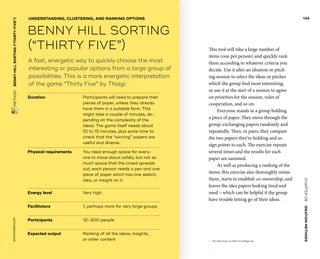 CHAPTER06    IDEATIONMETHODS 
 METHOD    BENNYHILLSORTING(“THIRTYFIVE”) www.tisdd.com
134
Duration			Participants will need to prepare their
pieces of paper, ­unless they ­already
have them in a suitable form. This
might take a ­couple of ­minutes, de-
pending on the complexity of the
ideas. The game itself needs about
10 to 15 minutes, plus some time to
check that the “winning” papers are
useful and diverse.
Physical requirements	You need enough space for every-
one to move about ­safely, but not so
much space that the crowd spreads
out; each ­person needs a pen and one
piece of paper which has one sketch,
idea, or insight on it.
Energy level			 Very high
Facilitators			 1, perhaps more for very large groups
Participants			 12–300 people
Expected output	Ranking of all the ideas, insights,
or other content
This tool will take a large number of
items (one per person) and quickly rank
them ­according to whatever criteria you
decide. Use it after an ideation or pitch-
ing session to select the ideas or pitches
which the group find most interesting,
or use it at the start of a session to agree
on priorities for the session, rules of
­cooperation, and so on.
Everyone stands in a group holding
a piece of paper. They move through the
group, ­exchanging papers randomly and
repeatedly. Then, in pairs, they compare
the two papers they’re holding and as-
sign points to each. The exercise repeats
several times and the ­results for each
paper are summed.
As well as producing a ranking of the
items, this exercise also thoroughly mixes
them, starts to establish co-ownership, and
leaves the idea papers looking tired and
used – which can be helpful if the group
have trouble letting go of their ideas.
A fast, energetic way to quickly choose the most
interesting or popular options from a large group of
possibilities. This is a more energetic interpretation
of the game “Thirty Five” by Thiagi.01
UNDERSTANDING, CLUSTERING, AND RANKING OPTIONS
BENNY HILL SORTING
(“THIRTY FIVE”)
01	 For many more, see http://www.thiagi.com.
 