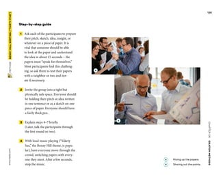 CHAPTER06    IDEATIONMETHODS 
 METHOD    BENNYHILLSORTING(“THIRTYFIVE”) www.tisdd.com
135
Step-by-step guide
 1   Ask each of the participants to ­prepare
their pitch, sketch, idea, insight, or
­whatever on a piece of paper. It is
vital that someone should be able
to look at the paper and ­understand
the idea in about 15 seconds – the
­papers must “speak for themselves.”
Most ­participants find this challeng-
ing, so ask them to test their papers
with a neighbor or two and iter-
ate if necessary.
 2   Invite the group into a tight but
­physically safe space. Everyone should
be holding their pitch or idea written
in one ­sentence or as a sketch on one
piece of paper. Everyone should have
a fairly thick pen.
 3   Explain steps 4–7 briefly.
(Later, talk the participants through
the first round or two).
 4   With loud music playing (“Yakety
Sax,” the Benny Hill theme, is popu-
lar), have everyone move through the
crowd, switching papers with every-
one they meet. After a few seconds,
stop the music. ▶  
A 	Mixing up the papers.
B 	Sharing out the points.
B
A
 